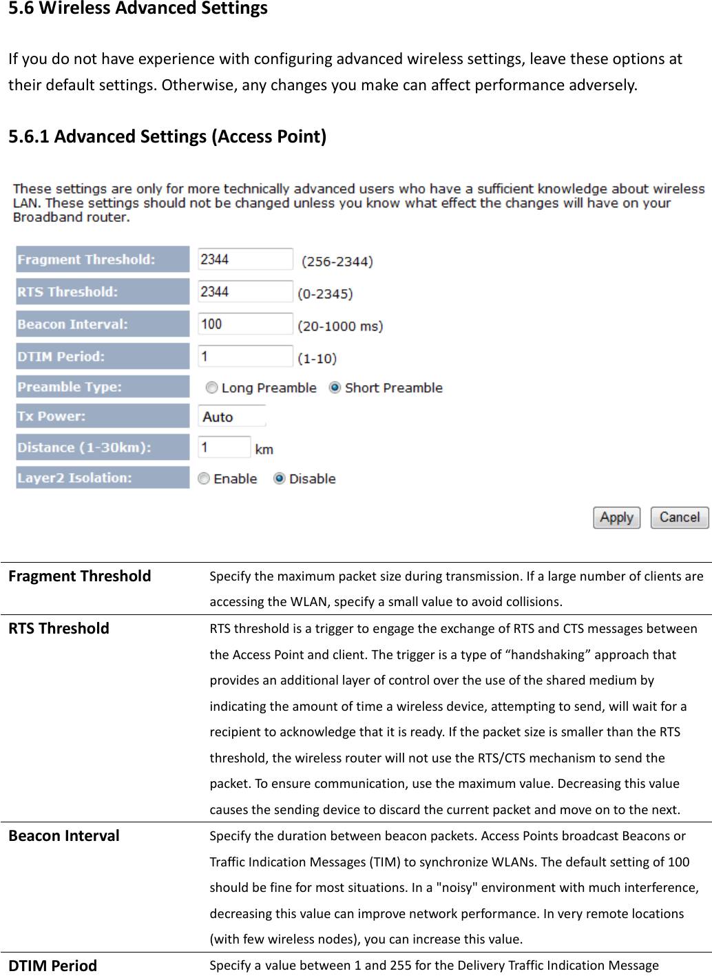  5.6 Wireless Advanced Settings If you do not have experience with configuring advanced wireless settings, leave these options at their default settings. Otherwise, any changes you make can affect performance adversely. 5.6.1 Advanced Settings (Access Point)   Fragment Threshold Specify the maximum packet size during transmission. If a large number of clients are accessing the WLAN, specify a small value to avoid collisions. RTS Threshold RTS threshold is a trigger to engage the exchange of RTS and CTS messages between the Access Point and client. The trigger is a type of “handshaking” approach that provides an additional layer of control over the use of the shared medium by indicating the amount of time a wireless device, attempting to send, will wait for a recipient to acknowledge that it is ready. If the packet size is smaller than the RTS threshold, the wireless router will not use the RTS/CTS mechanism to send the packet. To ensure communication, use the maximum value. Decreasing this value causes the sending device to discard the current packet and move on to the next.   Beacon Interval Specify the duration between beacon packets. Access Points broadcast Beacons or Traffic Indication Messages (TIM) to synchronize WLANs. The default setting of 100 should be fine for most situations. In a &quot;noisy&quot; environment with much interference, decreasing this value can improve network performance. In very remote locations (with few wireless nodes), you can increase this value. DTIM Period Specify a value between 1 and 255 for the Delivery Traffic Indication Message 