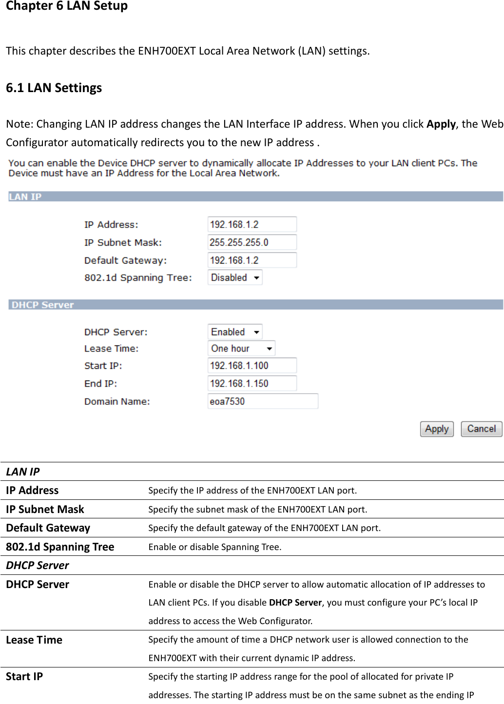 Chapter 6 LAN Setup This chapter describes the ENH700EXT Local Area Network (LAN) settings. 6.1 LAN Settings Note: Changing LAN IP address changes the LAN Interface IP address. When you click Apply, the Web Configurator automatically redirects you to the new IP address .   LAN IP   IP Address Specify the IP address of the ENH700EXT LAN port. IP Subnet Mask Specify the subnet mask of the ENH700EXT LAN port. Default Gateway Specify the default gateway of the ENH700EXT LAN port. 802.1d Spanning Tree Enable or disable Spanning Tree. DHCP Server   DHCP Server Enable or disable the DHCP server to allow automatic allocation of IP addresses to LAN client PCs. If you disable DHCP Server, you must configure your PC’s local IP address to access the Web Configurator.   Lease Time Specify the amount of time a DHCP network user is allowed connection to the ENH700EXT with their current dynamic IP address. Start IP Specify the starting IP address range for the pool of allocated for private IP addresses. The starting IP address must be on the same subnet as the ending IP 