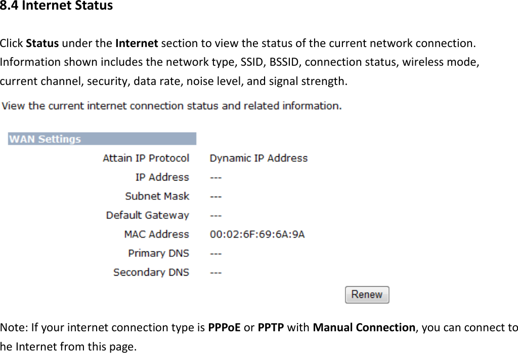 8.4 Internet Status Click Status under the Internet section to view the status of the current network connection. Information shown includes the network type, SSID, BSSID, connection status, wireless mode, current channel, security, data rate, noise level, and signal strength.    Note: If your internet connection type is PPPoE or PPTP with Manual Connection, you can connect to he Internet from this page. 