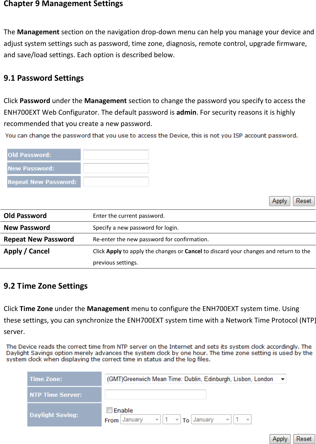 Chapter 9 Management Settings The Management section on the navigation drop-down menu can help you manage your device and adjust system settings such as password, time zone, diagnosis, remote control, upgrade firmware, and save/load settings. Each option is described below. 9.1 Password Settings Click Password under the Management section to change the password you specify to access the ENH700EXT Web Configurator. The default password is admin. For security reasons it is highly recommended that you create a new password.  Old Password Enter the current password. New Password Specify a new password for login. Repeat New Password Re-enter the new password for confirmation. Apply / Cancel Click Apply to apply the changes or Cancel to discard your changes and return to the previous settings. 9.2 Time Zone Settings Click Time Zone under the Management menu to configure the ENH700EXT system time. Using these settings, you can synchronize the ENH700EXT system time with a Network Time Protocol (NTP) server.  