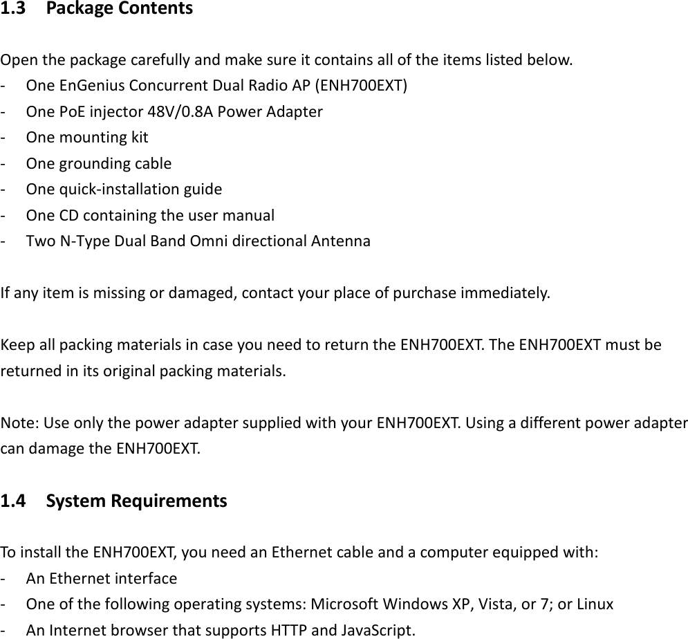 1.3    Package Contents Open the package carefully and make sure it contains all of the items listed below. - One EnGenius Concurrent Dual Radio AP (ENH700EXT) - One PoE injector 48V/0.8A Power Adapter - One mounting kit - One grounding cable - One quick-installation guide - One CD containing the user manual - Two N-Type Dual Band Omni directional Antenna  If any item is missing or damaged, contact your place of purchase immediately.  Keep all packing materials in case you need to return the ENH700EXT. The ENH700EXT must be returned in its original packing materials.  Note: Use only the power adapter supplied with your ENH700EXT. Using a different power adapter can damage the ENH700EXT. 1.4    System Requirements To install the ENH700EXT, you need an Ethernet cable and a computer equipped with: - An Ethernet interface - One of the following operating systems: Microsoft Windows XP, Vista, or 7; or Linux - An Internet browser that supports HTTP and JavaScript.    