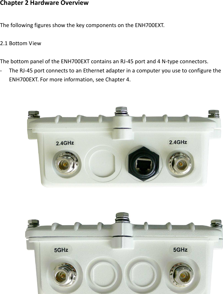 Chapter 2 Hardware Overview   The following figures show the key components on the ENH700EXT.  2.1 Bottom View  The bottom panel of the ENH700EXT contains an RJ-45 port and 4 N-type connectors. - The RJ-45 port connects to an Ethernet adapter in a computer you use to configure the ENH700EXT. For more information, see Chapter 4.       