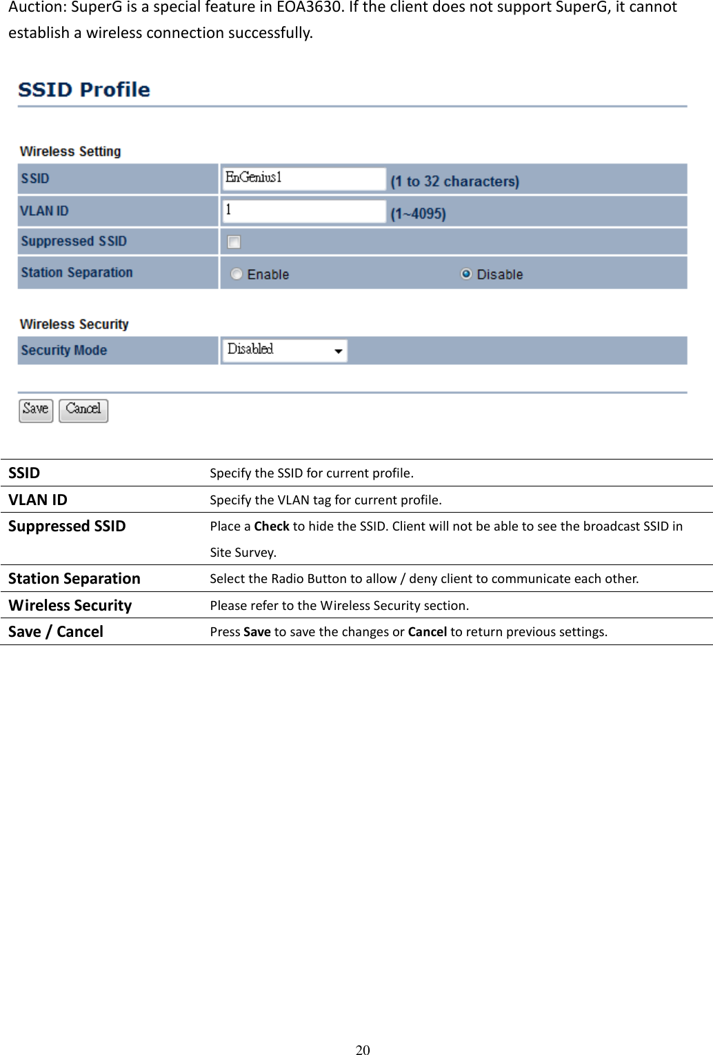   20Auction: SuperG is a special feature in EOA3630. If the client does not support SuperG, it cannot establish a wireless connection successfully.    SSID Specify the SSID for current profile. VLAN ID Specify the VLAN tag for current profile. Suppressed SSID Place a Check to hide the SSID. Client will not be able to see the broadcast SSID in Site Survey. Station Separation Select the Radio Button to allow / deny client to communicate each other. Wireless Security Please refer to the Wireless Security section. Save / Cancel Press Save to save the changes or Cancel to return previous settings.      