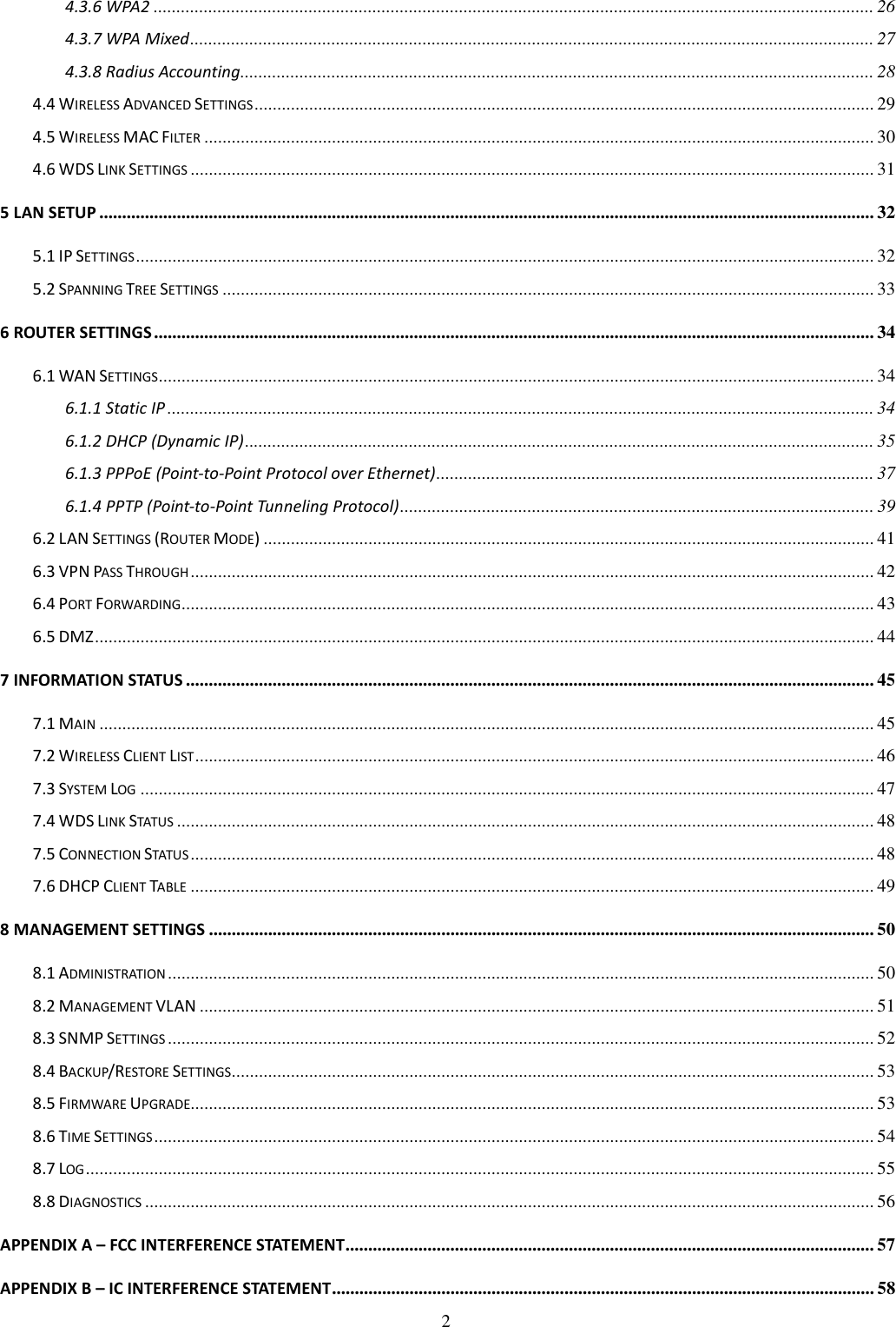   2 4.3.6 WPA2 .............................................................................................................................................................. 26 4.3.7 WPA Mixed...................................................................................................................................................... 27 4.3.8 Radius Accounting........................................................................................................................................... 28 4.4 WIRELESS ADVANCED SETTINGS........................................................................................................................................ 29 4.5 WIRELESS MAC FILTER................................................................................................................................................... 30 4.6 WDS LINK SETTINGS...................................................................................................................................................... 31 5 LAN SETUP .......................................................................................................................................................................... 32 5.1 IP SETTINGS.................................................................................................................................................................. 32 5.2 SPANNING TREE SETTINGS............................................................................................................................................... 33 6 ROUTER SETTINGS .............................................................................................................................................................. 34 6.1 WAN SETTINGS............................................................................................................................................................. 34 6.1.1 Static IP ........................................................................................................................................................... 34 6.1.2 DHCP (Dynamic IP).......................................................................................................................................... 35 6.1.3 PPPoE (Point-to-Point Protocol over Ethernet)................................................................................................ 37 6.1.4 PPTP (Point-to-Point Tunneling Protocol)........................................................................................................ 39 6.2 LAN SETTINGS (ROUTER MODE)...................................................................................................................................... 41 6.3 VPN PASS THROUGH...................................................................................................................................................... 42 6.4 PORT FORWARDING........................................................................................................................................................ 43 6.5 DMZ........................................................................................................................................................................... 44 7 INFORMATION STATUS ....................................................................................................................................................... 45 7.1 MAIN.......................................................................................................................................................................... 45 7.2 WIRELESS CLIENT LIST..................................................................................................................................................... 46 7.3 SYSTEM LOG................................................................................................................................................................. 47 7.4 WDS LINK STATUS......................................................................................................................................................... 48 7.5 CONNECTION STATUS...................................................................................................................................................... 48 7.6 DHCP CLIENT TABLE...................................................................................................................................................... 49 8 MANAGEMENT SETTINGS .................................................................................................................................................. 50 8.1 ADMINISTRATION........................................................................................................................................................... 50 8.2 MANAGEMENT VLAN .................................................................................................................................................... 51 8.3 SNMP SETTINGS........................................................................................................................................................... 52 8.4 BACKUP/RESTORE SETTINGS............................................................................................................................................. 53 8.5 FIRMWARE UPGRADE...................................................................................................................................................... 53 8.6 TIME SETTINGS.............................................................................................................................................................. 54 8.7 LOG............................................................................................................................................................................. 55 8.8 DIAGNOSTICS................................................................................................................................................................ 56 APPENDIX A – FCC INTERFERENCE STATEMENT.................................................................................................................... 57 APPENDIX B – IC INTERFERENCE STATEMENT....................................................................................................................... 58 