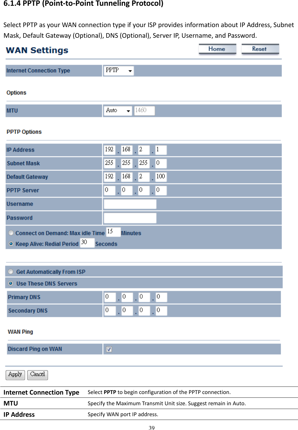   396.1.4 PPTP (Point-to-Point Tunneling Protocol) Select PPTP as your WAN connection type if your ISP provides information about IP Address, Subnet Mask, Default Gateway (Optional), DNS (Optional), Server IP, Username, and Password.  Internet Connection Type Select PPTP to begin configuration of the PPTP connection. MTU Specify the Maximum Transmit Unit size. Suggest remain in Auto. IP Address Specify WAN port IP address. 