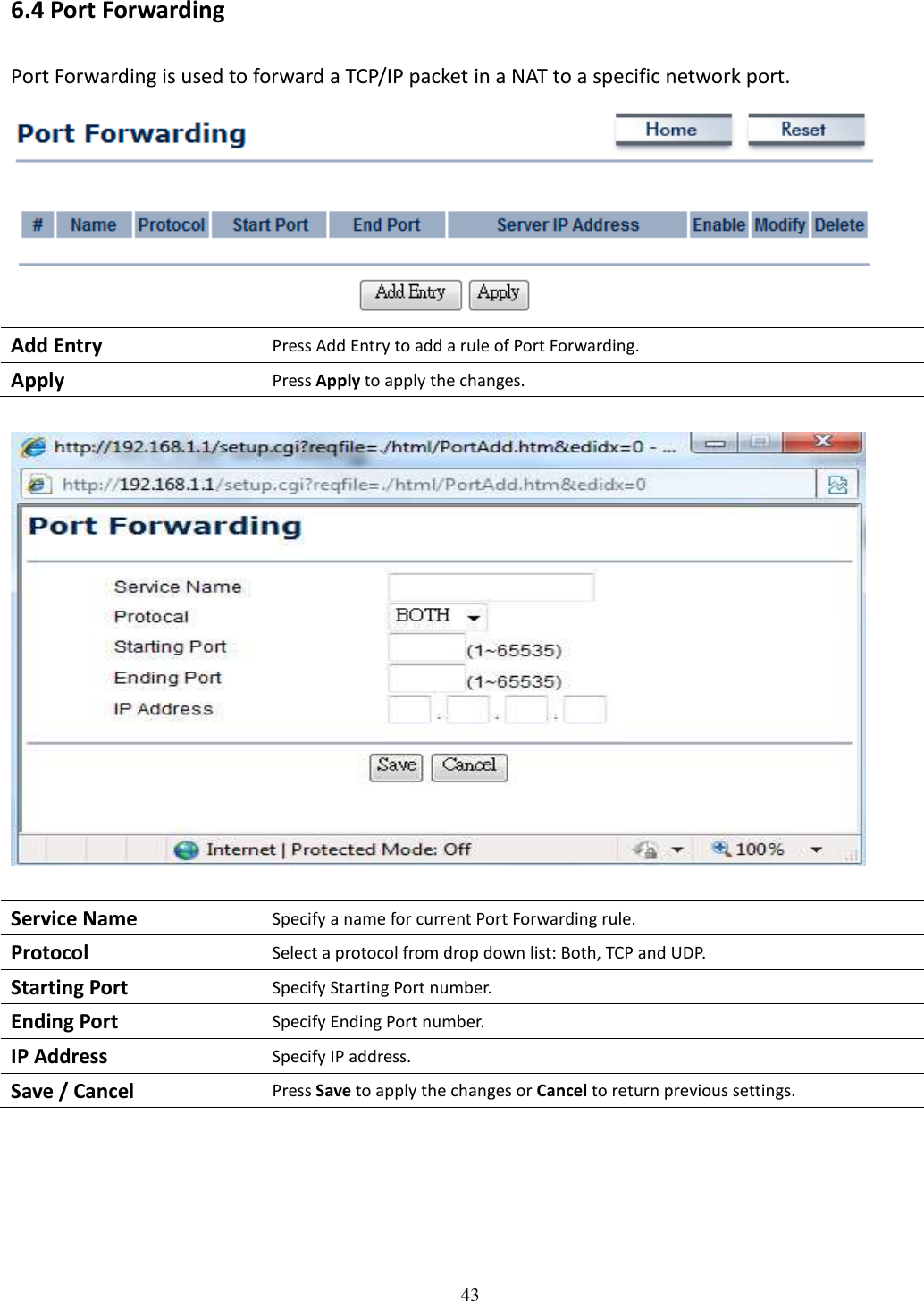   43 6.4 Port Forwarding Port Forwarding is used to forward a TCP/IP packet in a NAT to a specific network port.  Add Entry Press Add Entry to add a rule of Port Forwarding. Apply Press Apply to apply the changes.    Service Name Specify a name for current Port Forwarding rule. Protocol Select a protocol from drop down list: Both, TCP and UDP. Starting Port Specify Starting Port number. Ending Port Specify Ending Port number. IP Address Specify IP address. Save / Cancel Press Save to apply the changes or Cancel to return previous settings.      