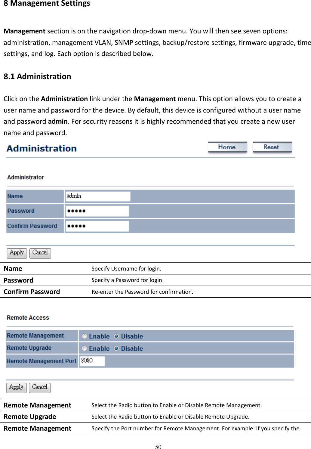   508 Management Settings Management section is on the navigation drop-down menu. You will then see seven options: administration, management VLAN, SNMP settings, backup/restore settings, firmware upgrade, time settings, and log. Each option is described below. 8.1 Administration Click on the Administration link under the Management menu. This option allows you to create a user name and password for the device. By default, this device is configured without a user name and password admin. For security reasons it is highly recommended that you create a new user name and password.  Name Specify Username for login. Password Specify a Password for login Confirm Password Re-enter the Password for confirmation.   Remote Management Select the Radio button to Enable or Disable Remote Management. Remote Upgrade Select the Radio button to Enable or Disable Remote Upgrade. Remote Management Specify the Port number for Remote Management. For example: If you specify the 