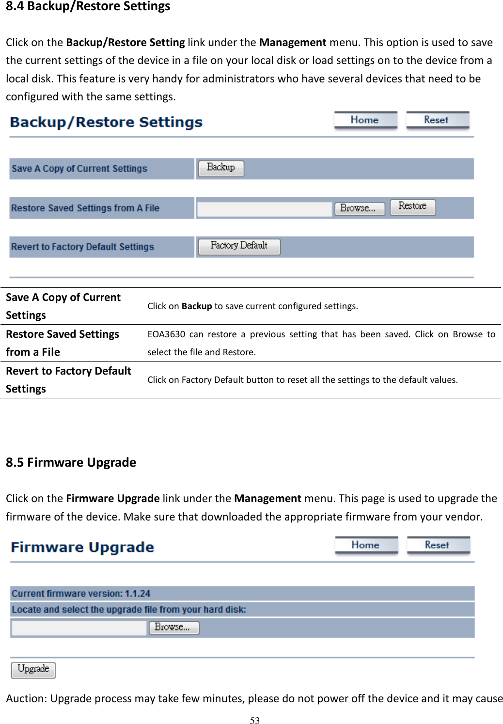   538.4 Backup/Restore Settings Click on the Backup/Restore Setting link under the Management menu. This option is used to save the current settings of the device in a file on your local disk or load settings on to the device from a local disk. This feature is very handy for administrators who have several devices that need to be configured with the same settings.  Save A Copy of Current Settings Click on Backup to save current configured settings. Restore Saved Settings from a File EOA3630  can  restore  a  previous  setting  that  has  been  saved.  Click  on  Browse  to select the file and Restore. Revert to Factory Default Settings Click on Factory Default button to reset all the settings to the default values.   8.5 Firmware Upgrade Click on the Firmware Upgrade link under the Management menu. This page is used to upgrade the firmware of the device. Make sure that downloaded the appropriate firmware from your vendor.    Auction: Upgrade process may take few minutes, please do not power off the device and it may cause 