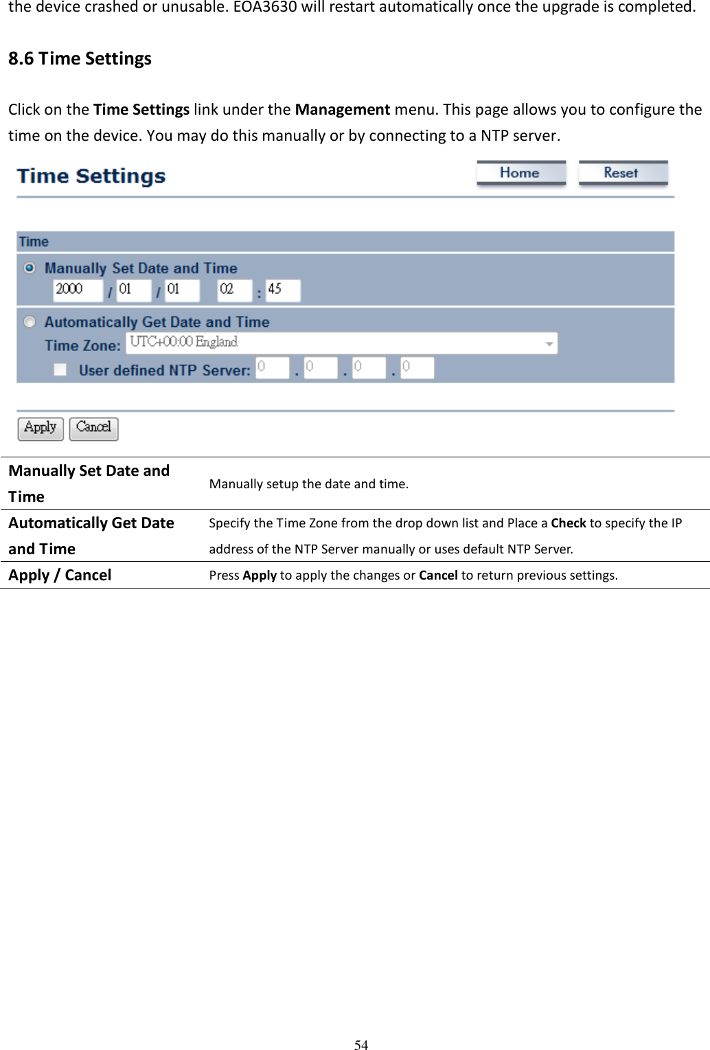   54the device crashed or unusable. EOA3630 will restart automatically once the upgrade is completed. 8.6 Time Settings Click on the Time Settings link under the Management menu. This page allows you to configure the time on the device. You may do this manually or by connecting to a NTP server.    Manually Set Date and Time Manually setup the date and time. Automatically Get Date and Time Specify the Time Zone from the drop down list and Place a Check to specify the IP address of the NTP Server manually or uses default NTP Server. Apply / Cancel Press Apply to apply the changes or Cancel to return previous settings.                  