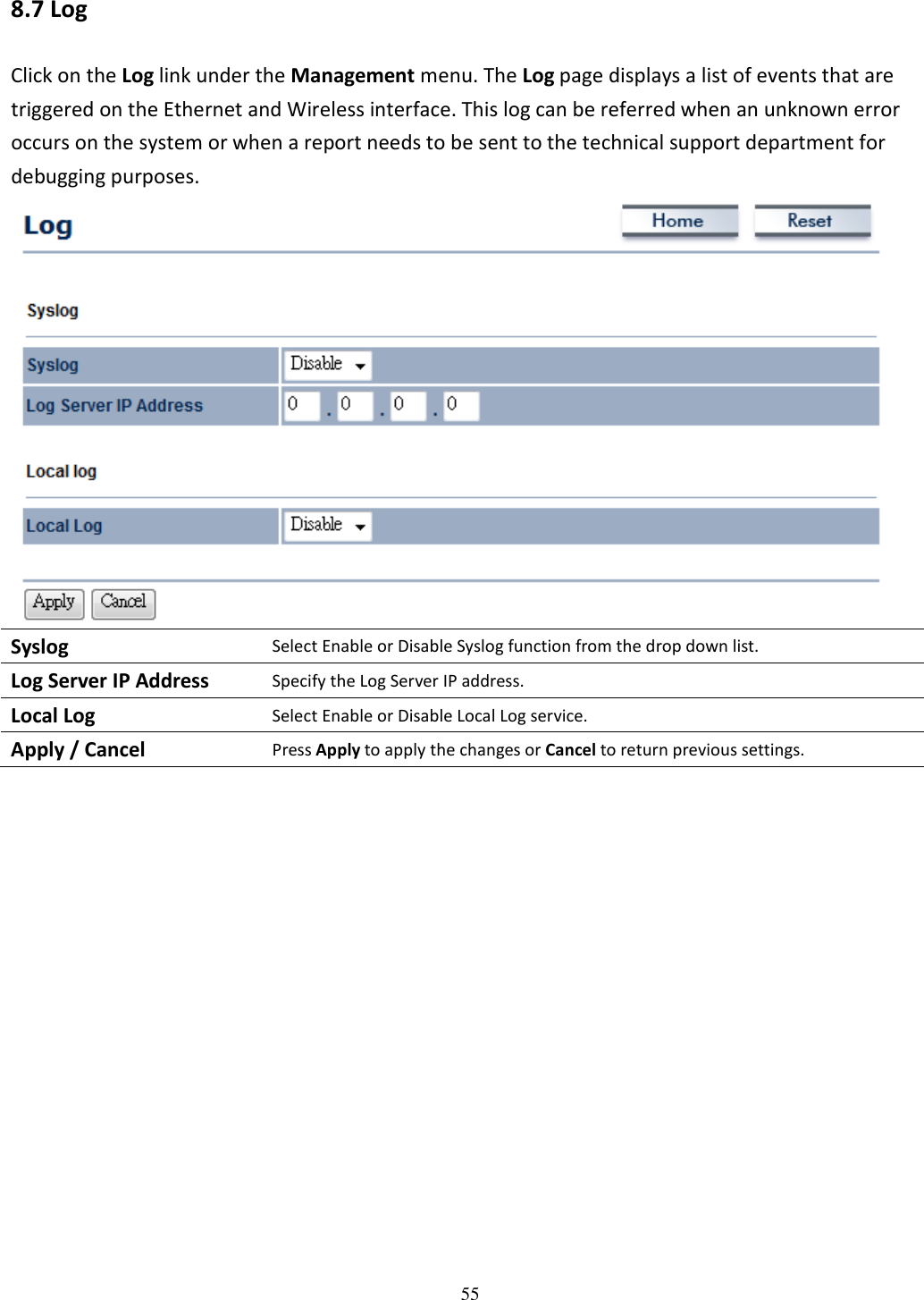   55 8.7 Log Click on the Log link under the Management menu. The Log page displays a list of events that are triggered on the Ethernet and Wireless interface. This log can be referred when an unknown error occurs on the system or when a report needs to be sent to the technical support department for debugging purposes.    Syslog Select Enable or Disable Syslog function from the drop down list. Log Server IP Address Specify the Log Server IP address. Local Log Select Enable or Disable Local Log service. Apply / Cancel Press Apply to apply the changes or Cancel to return previous settings.                