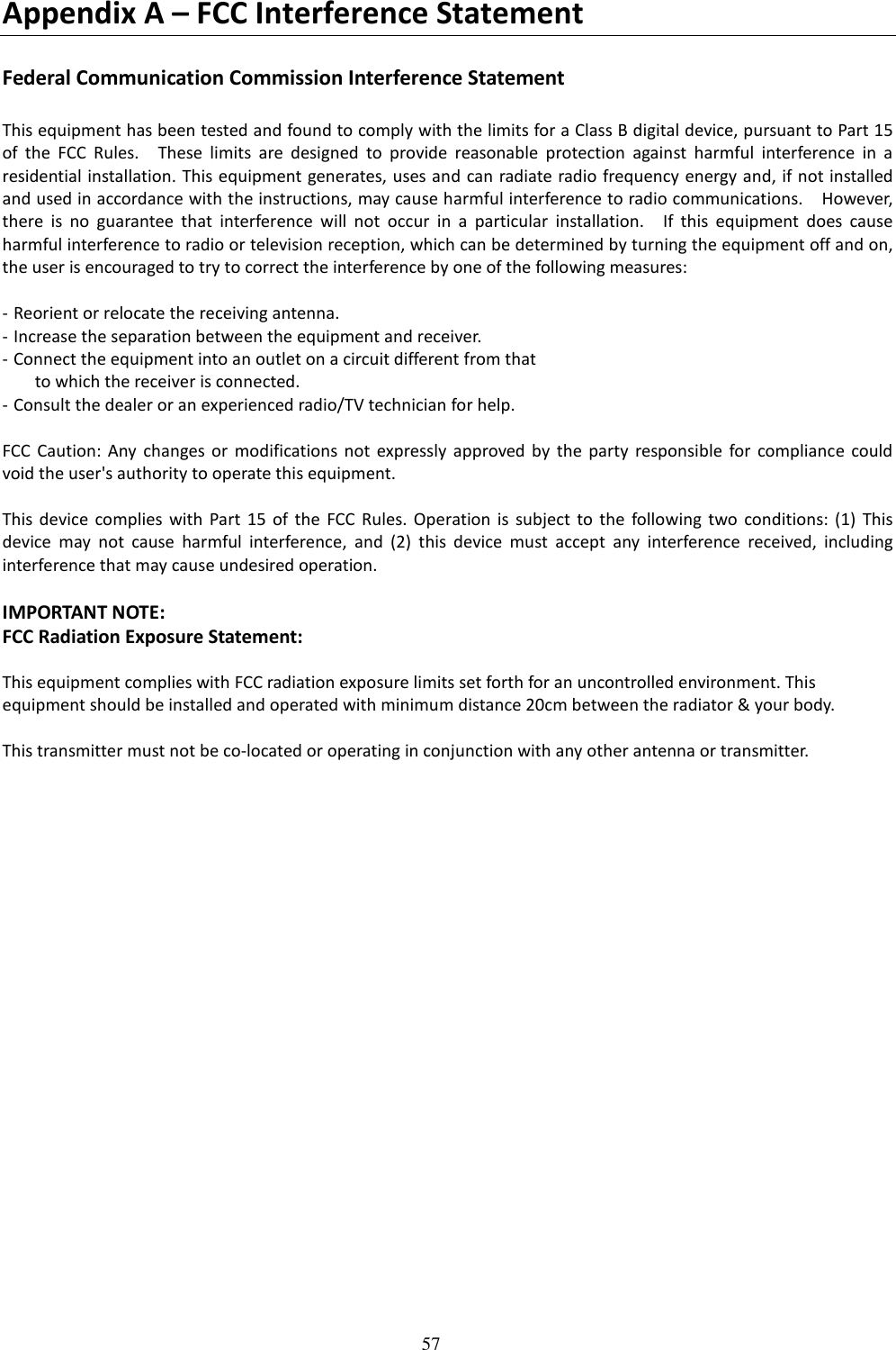   57 Appendix A – FCC Interference Statement  Federal Communication Commission Interference Statement  This equipment has been tested and found to comply with the limits for a Class B digital device, pursuant to Part 15 of  the  FCC  Rules.    These  limits  are  designed  to  provide  reasonable  protection  against  harmful  interference  in  a residential installation. This equipment generates, uses and can radiate radio frequency energy and, if not installed and used in accordance with the instructions, may cause harmful interference to radio communications.    However, there  is  no  guarantee  that  interference  will  not  occur  in  a  particular  installation.    If  this  equipment  does  cause harmful interference to radio or television reception, which can be determined by turning the equipment off and on, the user is encouraged to try to correct the interference by one of the following measures:  - Reorient or relocate the receiving antenna. - Increase the separation between the equipment and receiver. - Connect the equipment into an outlet on a circuit different from that to which the receiver is connected. - Consult the dealer or an experienced radio/TV technician for help.  FCC  Caution:  Any  changes or  modifications not  expressly  approved  by  the  party  responsible  for  compliance  could void the user&apos;s authority to operate this equipment.  This  device  complies  with  Part  15  of the  FCC  Rules.  Operation  is  subject  to  the  following  two  conditions: (1)  This device  may  not  cause  harmful  interference,  and  (2)  this  device  must  accept  any  interference  received,  including interference that may cause undesired operation.  IMPORTANT NOTE: FCC Radiation Exposure Statement:  This equipment complies with FCC radiation exposure limits set forth for an uncontrolled environment. This equipment should be installed and operated with minimum distance 20cm between the radiator &amp; your body.  This transmitter must not be co-located or operating in conjunction with any other antenna or transmitter. 