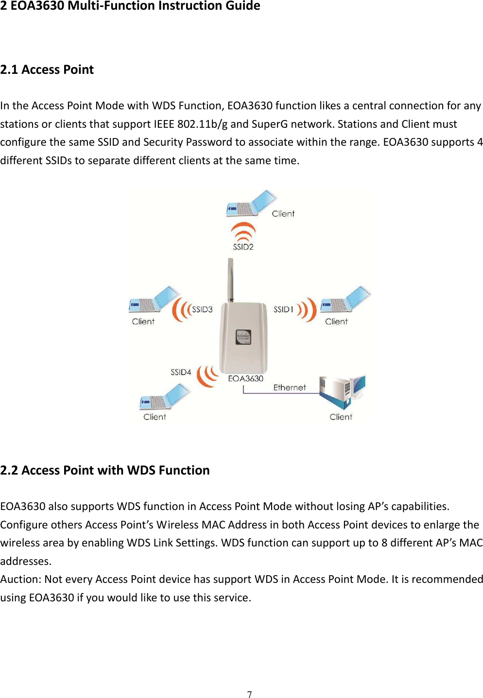   7  2 EOA3630 Multi-Function Instruction Guide 2.1 Access Point In the Access Point Mode with WDS Function, EOA3630 function likes a central connection for any stations or clients that support IEEE 802.11b/g and SuperG network. Stations and Client must configure the same SSID and Security Password to associate within the range. EOA3630 supports 4 different SSIDs to separate different clients at the same time.    2.2 Access Point with WDS Function EOA3630 also supports WDS function in Access Point Mode without losing AP’s capabilities. Configure others Access Point’s Wireless MAC Address in both Access Point devices to enlarge the wireless area by enabling WDS Link Settings. WDS function can support up to 8 different AP’s MAC addresses. Auction: Not every Access Point device has support WDS in Access Point Mode. It is recommended using EOA3630 if you would like to use this service.  