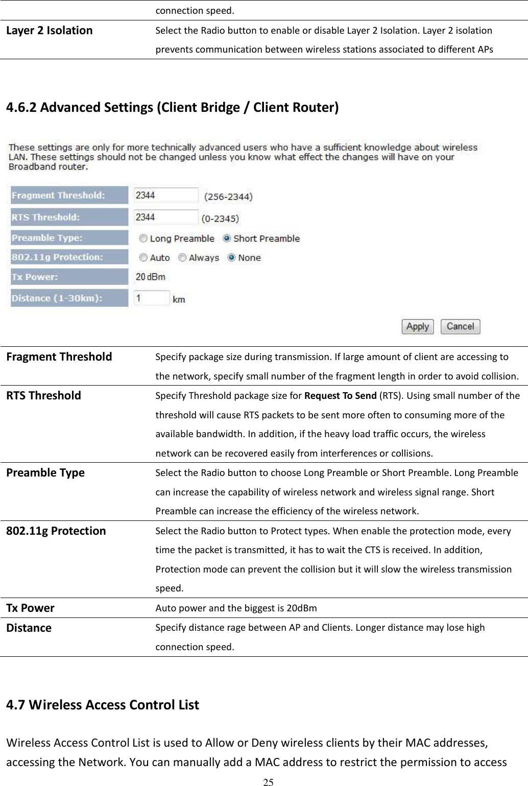 25 connection speed. Layer 2 Isolation Select the Radio button to enable or disable Layer 2 Isolation. Layer 2 isolation prevents communication between wireless stations associated to different APs  4.6.2 Advanced Settings (Client Bridge / Client Router)  Fragment Threshold Specify package size during transmission. If large amount of client are accessing to the network, specify small number of the fragment length in order to avoid collision. RTS Threshold Specify Threshold package size for Request To Send (RTS). Using small number of the threshold will cause RTS packets to be sent more often to consuming more of the available bandwidth. In addition, if the heavy load traffic occurs, the wireless network can be recovered easily from interferences or collisions. Preamble Type Select the Radio button to choose Long Preamble or Short Preamble. Long Preamble can increase the capability of wireless network and wireless signal range. Short Preamble can increase the efficiency of the wireless network. 802.11g Protection Select the Radio button to Protect types. When enable the protection mode, every time the packet is transmitted, it has to wait the CTS is received. In addition, Protection mode can prevent the collision but it will slow the wireless transmission speed. Tx Power Auto power and the biggest is 20dBm Distance Specify distance rage between AP and Clients. Longer distance may lose high connection speed.  4.7 Wireless Access Control List Wireless Access Control List is used to Allow or Deny wireless clients by their MAC addresses, accessing the Network. You can manually add a MAC address to restrict the permission to access 