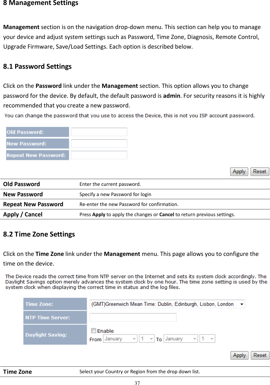 37 8 Management Settings Management section is on the navigation drop-down menu. This section can help you to manage your device and adjust system settings such as Password, Time Zone, Diagnosis, Remote Control, Upgrade Firmware, Save/Load Settings. Each option is described below. 8.1 Password Settings Click on the Password link under the Management section. This option allows you to change password for the device. By default, the default password is admin. For security reasons it is highly recommended that you create a new password.  Old Password Enter the current password. New Password Specify a new Password for login Repeat New Password Re-enter the new Password for confirmation. Apply / Cancel Press Apply to apply the changes or Cancel to return previous settings. 8.2 Time Zone Settings Click on the Time Zone link under the Management menu. This page allows you to configure the time on the device.  Time Zone Select your Country or Region from the drop down list. 