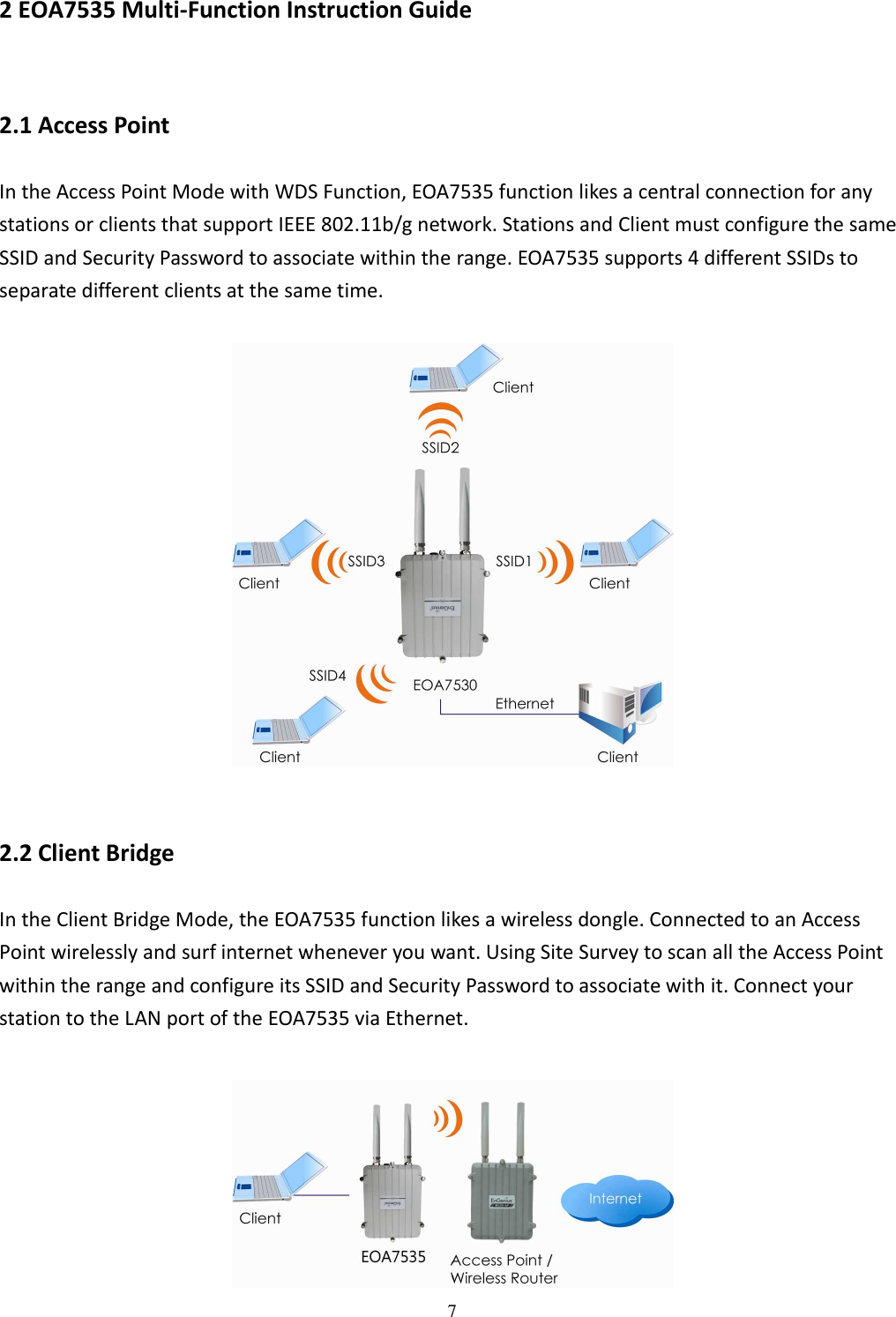 7 2 EOA7535 Multi-Function Instruction Guide 2.1 Access Point In the Access Point Mode with WDS Function, EOA7535 function likes a central connection for any stations or clients that support IEEE 802.11b/g network. Stations and Client must configure the same SSID and Security Password to associate within the range. EOA7535 supports 4 different SSIDs to separate different clients at the same time.    2.2 Client Bridge In the Client Bridge Mode, the EOA7535 function likes a wireless dongle. Connected to an Access Point wirelessly and surf internet whenever you want. Using Site Survey to scan all the Access Point within the range and configure its SSID and Security Password to associate with it. Connect your station to the LAN port of the EOA7535 via Ethernet.   