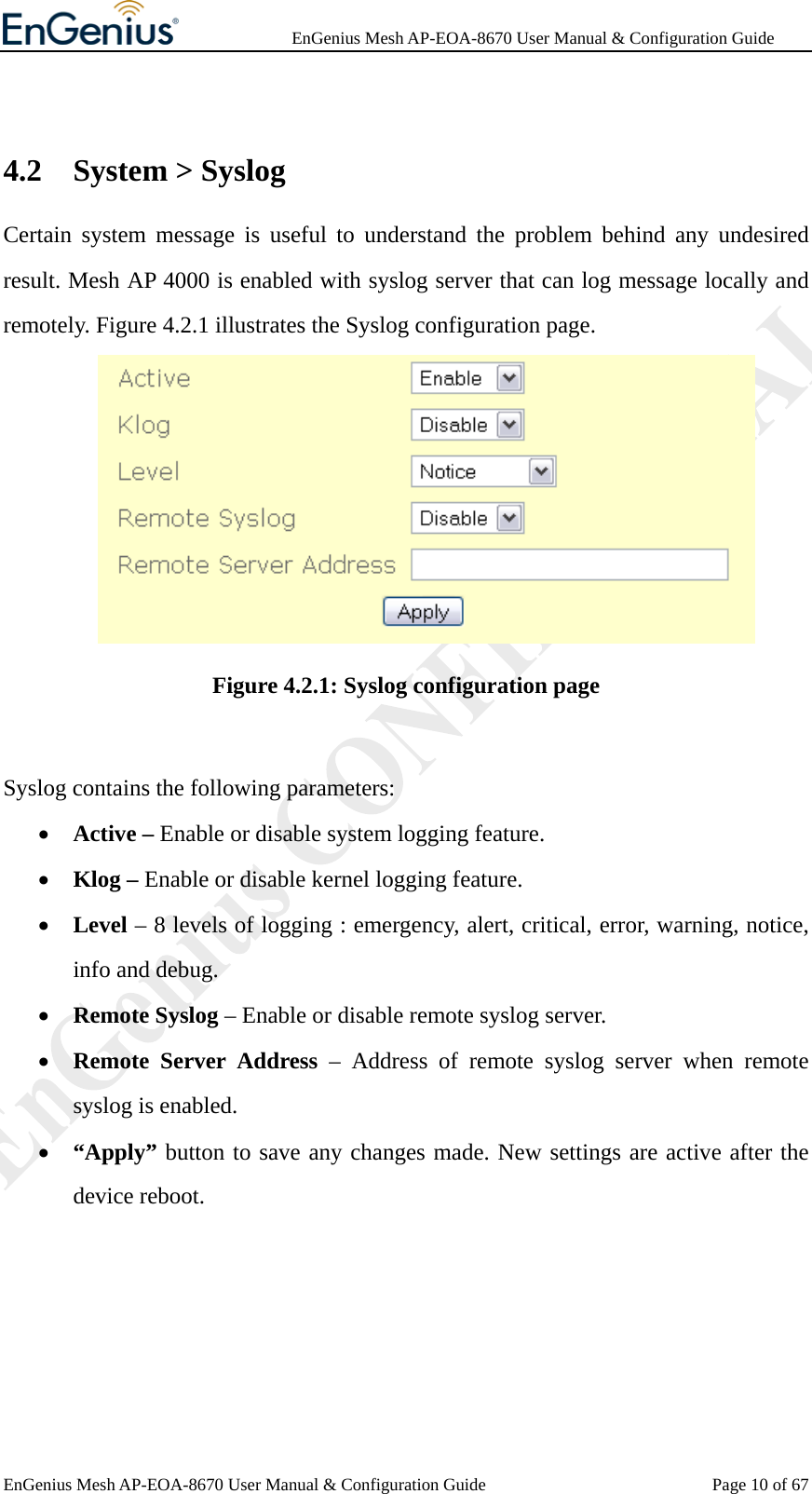              EnGenius Mesh AP-EOA-8670 User Manual &amp; Configuration Guide EnGenius Mesh AP-EOA-8670 User Manual &amp; Configuration Guide  Page 10 of 67 4.2 System &gt; Syslog Certain system message is useful to understand the problem behind any undesired result. Mesh AP 4000 is enabled with syslog server that can log message locally and remotely. Figure 4.2.1 illustrates the Syslog configuration page.  Figure 4.2.1: Syslog configuration page  Syslog contains the following parameters: • Active – Enable or disable system logging feature. • Klog – Enable or disable kernel logging feature. • Level – 8 levels of logging : emergency, alert, critical, error, warning, notice, info and debug. • Remote Syslog – Enable or disable remote syslog server. • Remote Server Address – Address of remote syslog server when remote syslog is enabled. • “Apply” button to save any changes made. New settings are active after the device reboot.  