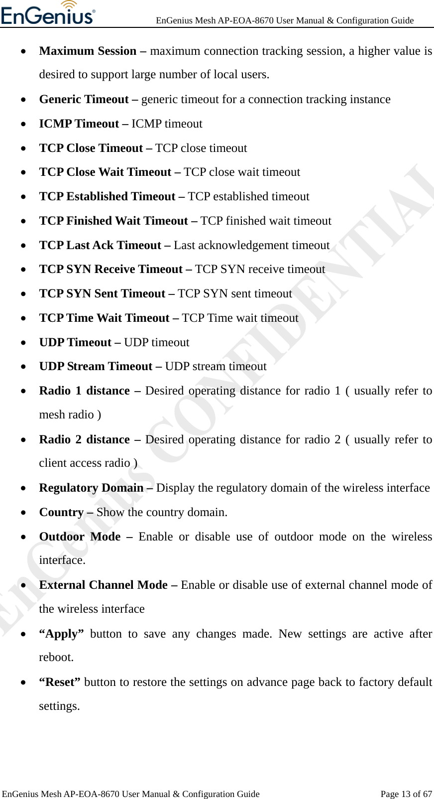              EnGenius Mesh AP-EOA-8670 User Manual &amp; Configuration Guide EnGenius Mesh AP-EOA-8670 User Manual &amp; Configuration Guide  Page 13 of 67• Maximum Session – maximum connection tracking session, a higher value is desired to support large number of local users. • Generic Timeout – generic timeout for a connection tracking instance • ICMP Timeout – ICMP timeout   • TCP Close Timeout – TCP close timeout • TCP Close Wait Timeout – TCP close wait timeout • TCP Established Timeout – TCP established timeout • TCP Finished Wait Timeout – TCP finished wait timeout • TCP Last Ack Timeout – Last acknowledgement timeout   • TCP SYN Receive Timeout – TCP SYN receive timeout • TCP SYN Sent Timeout – TCP SYN sent timeout • TCP Time Wait Timeout – TCP Time wait timeout • UDP Timeout – UDP timeout • UDP Stream Timeout – UDP stream timeout • Radio 1 distance – Desired operating distance for radio 1 ( usually refer to mesh radio ) • Radio 2 distance – Desired operating distance for radio 2 ( usually refer to client access radio ) • Regulatory Domain – Display the regulatory domain of the wireless interface • Country – Show the country domain. • Outdoor Mode – Enable or disable use of outdoor mode on the wireless interface. • External Channel Mode – Enable or disable use of external channel mode of the wireless interface • “Apply”  button to save any changes made. New settings are active after reboot. • “Reset” button to restore the settings on advance page back to factory default settings. 