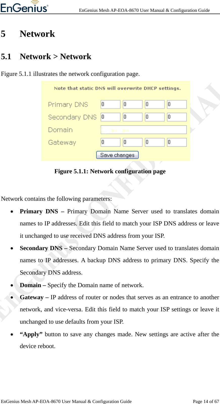              EnGenius Mesh AP-EOA-8670 User Manual &amp; Configuration Guide EnGenius Mesh AP-EOA-8670 User Manual &amp; Configuration Guide  Page 14 of 675 Network 5.1 Network &gt; Network Figure 5.1.1 illustrates the network configuration page.    Figure 5.1.1: Network configuration page  Network contains the following parameters: • Primary DNS – Primary Domain Name Server used to translates domain names to IP addresses. Edit this field to match your ISP DNS address or leave it unchanged to use received DNS address from your ISP.   • Secondary DNS – Secondary Domain Name Server used to translates domain names to IP addresses. A backup DNS address to primary DNS. Specify the Secondary DNS address. • Domain – Specify the Domain name of network. • Gateway – IP address of router or nodes that serves as an entrance to another network, and vice-versa. Edit this field to match your ISP settings or leave it unchanged to use defaults from your ISP. • “Apply” button to save any changes made. New settings are active after the device reboot.   