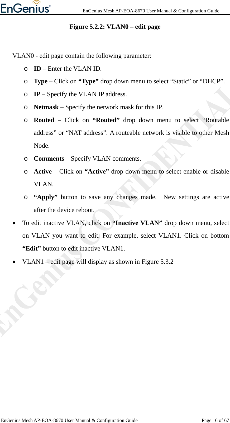              EnGenius Mesh AP-EOA-8670 User Manual &amp; Configuration Guide EnGenius Mesh AP-EOA-8670 User Manual &amp; Configuration Guide  Page 16 of 67Figure 5.2.2: VLAN0 – edit page     VLAN0 - edit page contain the following parameter: o ID – Enter the VLAN ID. o Type – Click on “Type” drop down menu to select “Static” or “DHCP”. o IP – Specify the VLAN IP address. o Netmask – Specify the network mask for this IP. o Routed – Click on “Routed” drop down menu to select “Routable address” or “NAT address”. A routeable network is visible to other Mesh Node. o Comments – Specify VLAN comments. o Active – Click on “Active” drop down menu to select enable or disable VLAN. o “Apply” button to save any changes made.  New settings are active after the device reboot. • To edit inactive VLAN, click on “Inactive VLAN” drop down menu, select on VLAN you want to edit. For example, select VLAN1. Click on bottom “Edit” button to edit inactive VLAN1. • VLAN1 – edit page will display as shown in Figure 5.3.2    