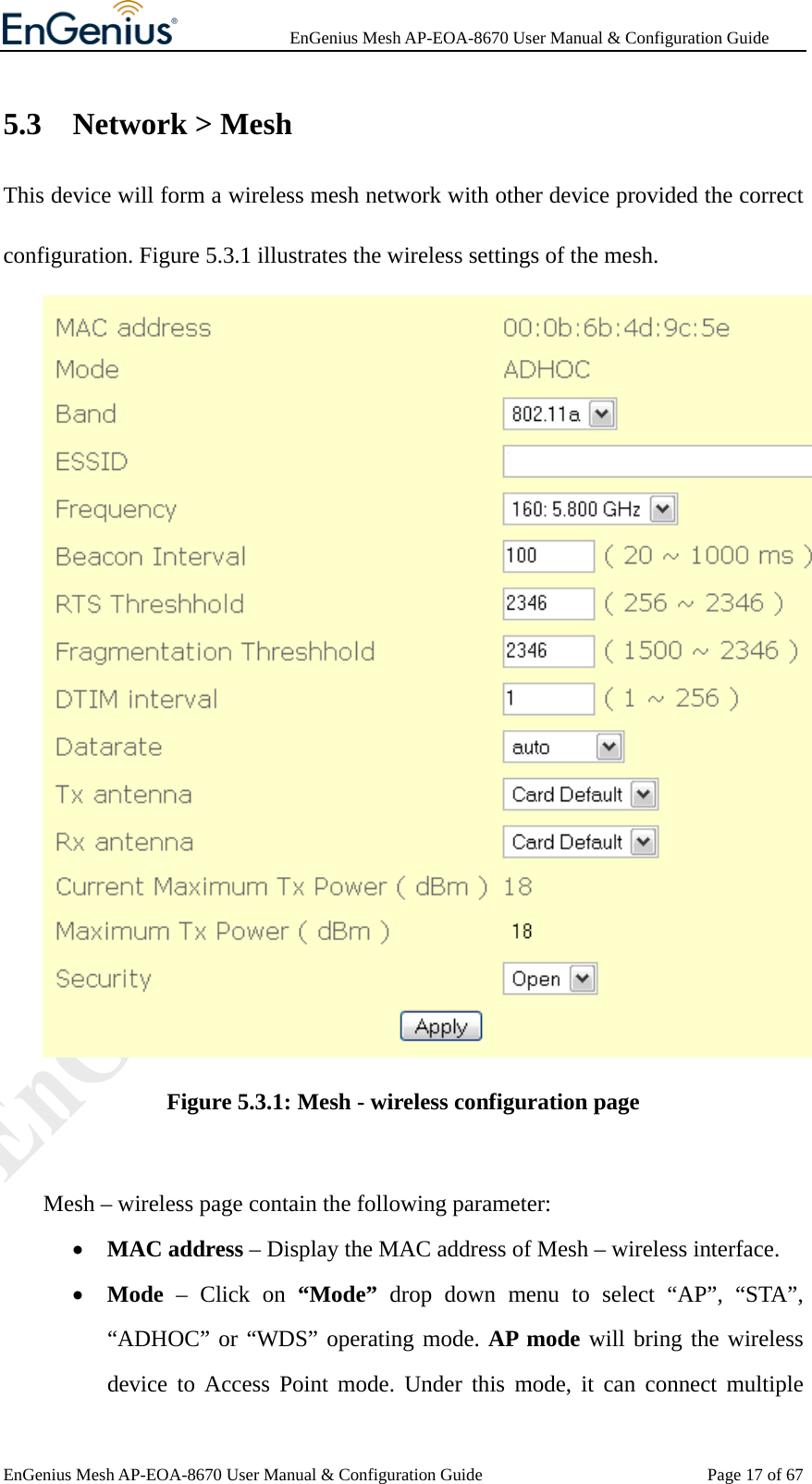              EnGenius Mesh AP-EOA-8670 User Manual &amp; Configuration Guide EnGenius Mesh AP-EOA-8670 User Manual &amp; Configuration Guide  Page 17 of 675.3 Network &gt; Mesh This device will form a wireless mesh network with other device provided the correct configuration. Figure 5.3.1 illustrates the wireless settings of the mesh.  Figure 5.3.1: Mesh - wireless configuration page     Mesh – wireless page contain the following parameter: • MAC address – Display the MAC address of Mesh – wireless interface. • Mode – Click on “Mode” drop down menu to select “AP”, “STA”, “ADHOC” or “WDS” operating mode. AP mode will bring the wireless device to Access Point mode. Under this mode, it can connect multiple 