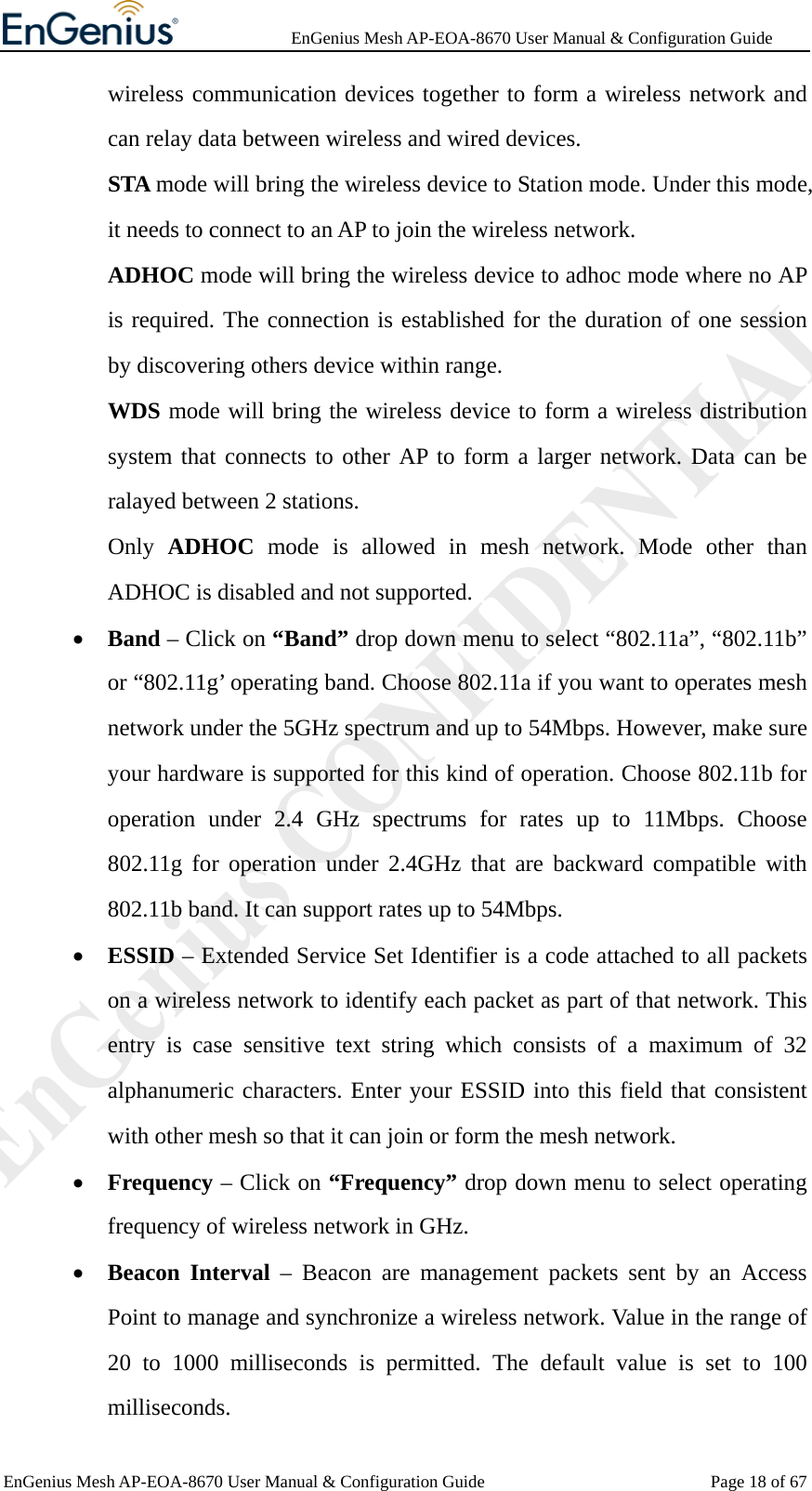              EnGenius Mesh AP-EOA-8670 User Manual &amp; Configuration Guide EnGenius Mesh AP-EOA-8670 User Manual &amp; Configuration Guide  Page 18 of 67wireless communication devices together to form a wireless network and can relay data between wireless and wired devices.   STA mode will bring the wireless device to Station mode. Under this mode, it needs to connect to an AP to join the wireless network. ADHOC mode will bring the wireless device to adhoc mode where no AP is required. The connection is established for the duration of one session by discovering others device within range. WDS mode will bring the wireless device to form a wireless distribution system that connects to other AP to form a larger network. Data can be ralayed between 2 stations.   Only  ADHOC mode is allowed in mesh network. Mode other than ADHOC is disabled and not supported. • Band – Click on “Band” drop down menu to select “802.11a”, “802.11b” or “802.11g’ operating band. Choose 802.11a if you want to operates mesh network under the 5GHz spectrum and up to 54Mbps. However, make sure your hardware is supported for this kind of operation. Choose 802.11b for operation under 2.4 GHz spectrums for rates up to 11Mbps. Choose 802.11g for operation under 2.4GHz that are backward compatible with 802.11b band. It can support rates up to 54Mbps. • ESSID – Extended Service Set Identifier is a code attached to all packets on a wireless network to identify each packet as part of that network. This entry is case sensitive text string which consists of a maximum of 32 alphanumeric characters. Enter your ESSID into this field that consistent with other mesh so that it can join or form the mesh network. • Frequency – Click on “Frequency” drop down menu to select operating frequency of wireless network in GHz. • Beacon Interval – Beacon are management packets sent by an Access Point to manage and synchronize a wireless network. Value in the range of 20 to 1000 milliseconds is permitted. The default value is set to 100 milliseconds. 