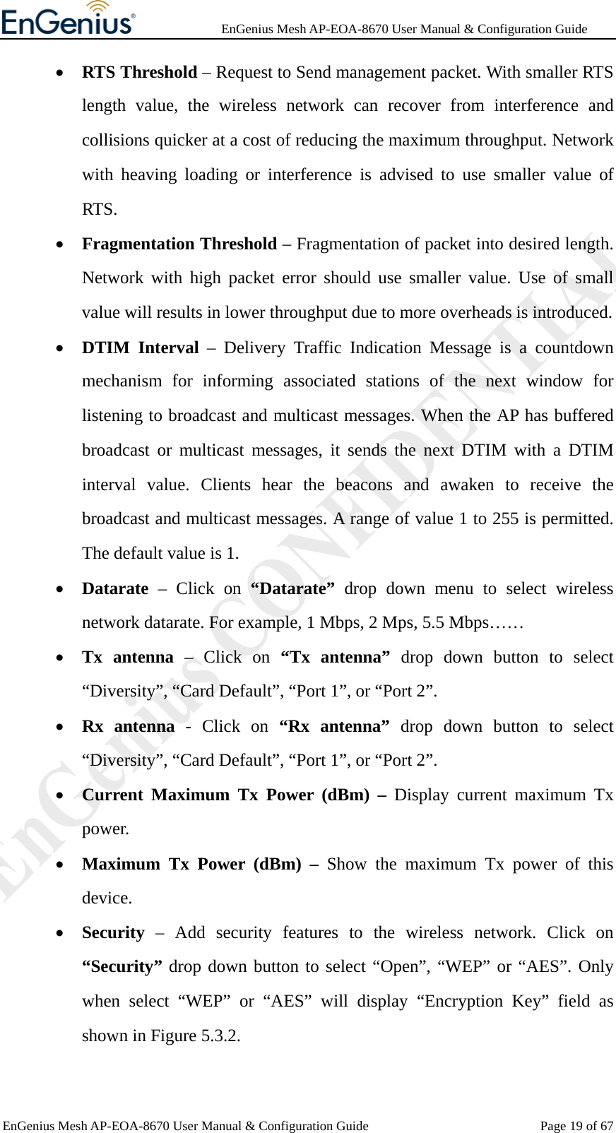              EnGenius Mesh AP-EOA-8670 User Manual &amp; Configuration Guide EnGenius Mesh AP-EOA-8670 User Manual &amp; Configuration Guide  Page 19 of 67• RTS Threshold – Request to Send management packet. With smaller RTS length value, the wireless network can recover from interference and collisions quicker at a cost of reducing the maximum throughput. Network with heaving loading or interference is advised to use smaller value of RTS.  • Fragmentation Threshold – Fragmentation of packet into desired length. Network with high packet error should use smaller value. Use of small value will results in lower throughput due to more overheads is introduced. • DTIM Interval – Delivery Traffic Indication Message is a countdown mechanism for informing associated stations of the next window for listening to broadcast and multicast messages. When the AP has buffered broadcast or multicast messages, it sends the next DTIM with a DTIM interval value. Clients hear the beacons and awaken to receive the broadcast and multicast messages. A range of value 1 to 255 is permitted. The default value is 1. • Datarate – Click on “Datarate” drop down menu to select wireless network datarate. For example, 1 Mbps, 2 Mps, 5.5 Mbps…… • Tx antenna – Click on “Tx antenna” drop down button to select “Diversity”, “Card Default”, “Port 1”, or “Port 2”. • Rx antenna - Click on “Rx antenna” drop down button to select “Diversity”, “Card Default”, “Port 1”, or “Port 2”. • Current Maximum Tx Power (dBm) – Display current maximum Tx power. • Maximum Tx Power (dBm) – Show the maximum Tx power of this device. • Security – Add security features to the wireless network. Click on “Security” drop down button to select “Open”, “WEP” or “AES”. Only when select “WEP” or “AES” will display “Encryption Key” field as shown in Figure 5.3.2. 