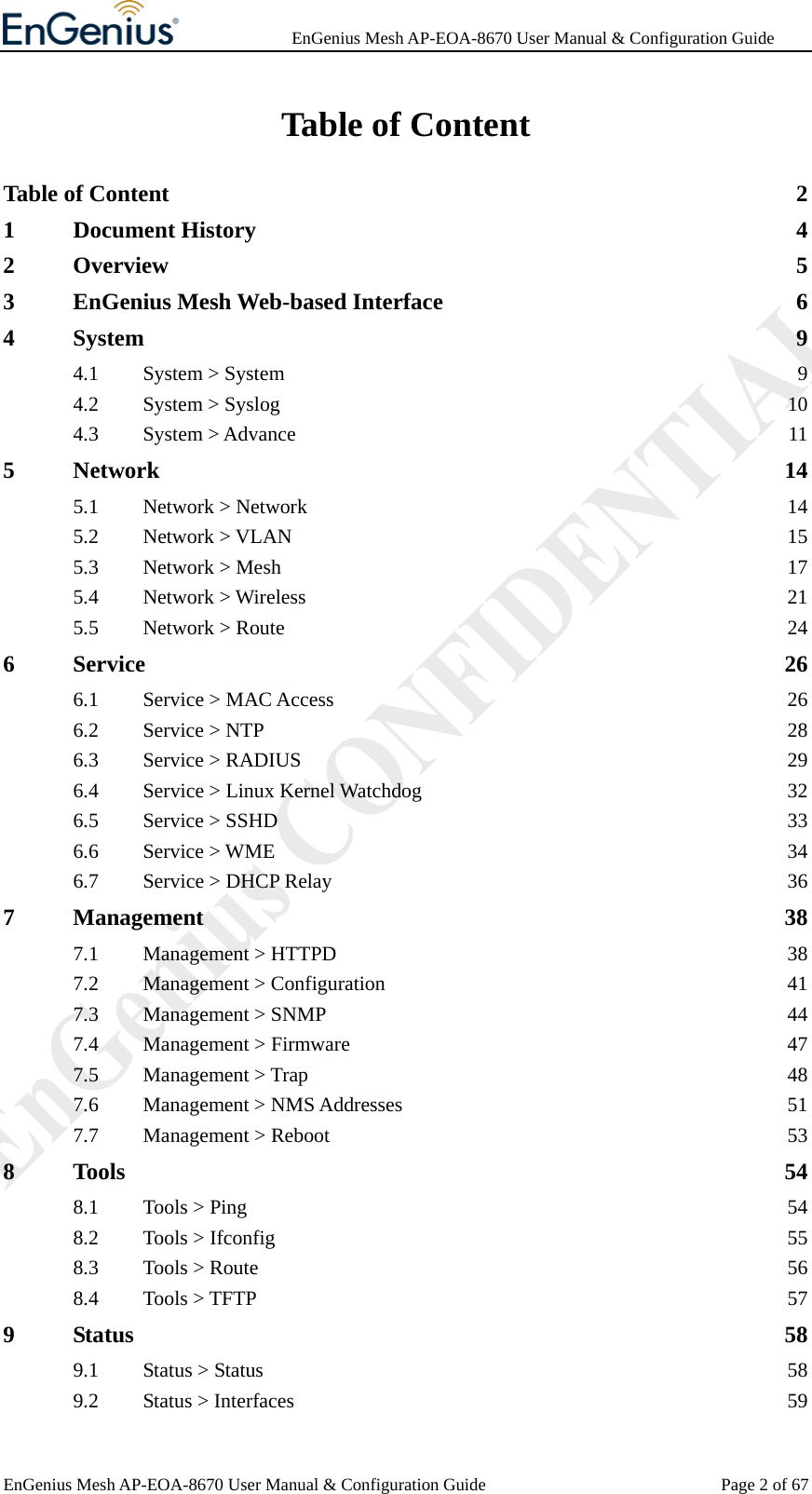              EnGenius Mesh AP-EOA-8670 User Manual &amp; Configuration Guide EnGenius Mesh AP-EOA-8670 User Manual &amp; Configuration Guide  Page 2 of 67Table of Content Table of Content  2 1 Document History  4 2 Overview 5 3 EnGenius Mesh Web-based Interface  6 4 System 9 4.1 System &gt; System  9 4.2 System &gt; Syslog  10 4.3 System &gt; Advance  11 5 Network 14 5.1 Network &gt; Network  14 5.2 Network &gt; VLAN  15 5.3 Network &gt; Mesh  17 5.4 Network &gt; Wireless  21 5.5 Network &gt; Route  24 6 Service 26 6.1 Service &gt; MAC Access  26 6.2 Service &gt; NTP  28 6.3 Service &gt; RADIUS  29 6.4 Service &gt; Linux Kernel Watchdog  32 6.5 Service &gt; SSHD  33 6.6 Service &gt; WME  34 6.7 Service &gt; DHCP Relay  36 7 Management 38 7.1 Management &gt; HTTPD  38 7.2 Management &gt; Configuration  41 7.3 Management &gt; SNMP  44 7.4 Management &gt; Firmware  47 7.5 Management &gt; Trap  48 7.6 Management &gt; NMS Addresses  51 7.7 Management &gt; Reboot  53 8 Tools 54 8.1 Tools &gt; Ping  54 8.2 Tools &gt; Ifconfig  55 8.3 Tools &gt; Route  56 8.4 Tools &gt; TFTP  57 9 Status 58 9.1 Status &gt; Status  58 9.2 Status &gt; Interfaces  59 