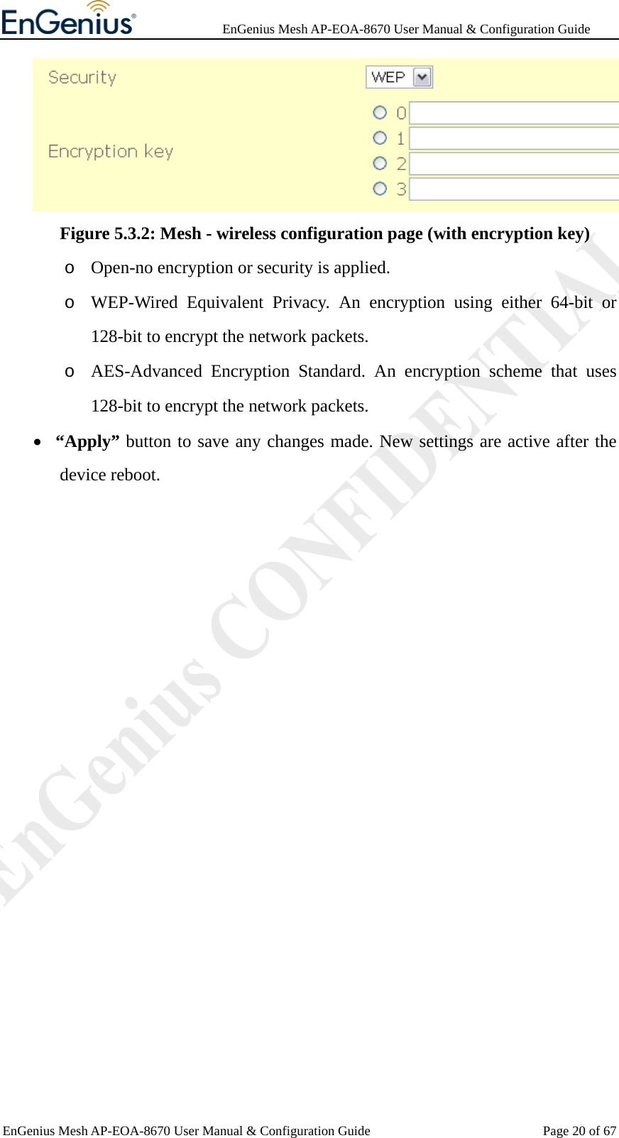              EnGenius Mesh AP-EOA-8670 User Manual &amp; Configuration Guide EnGenius Mesh AP-EOA-8670 User Manual &amp; Configuration Guide  Page 20 of 67 Figure 5.3.2: Mesh - wireless configuration page (with encryption key) o Open-no encryption or security is applied. o WEP-Wired Equivalent Privacy. An encryption using either 64-bit or 128-bit to encrypt the network packets.   o AES-Advanced Encryption Standard. An encryption scheme that uses 128-bit to encrypt the network packets. • “Apply” button to save any changes made. New settings are active after the device reboot.  