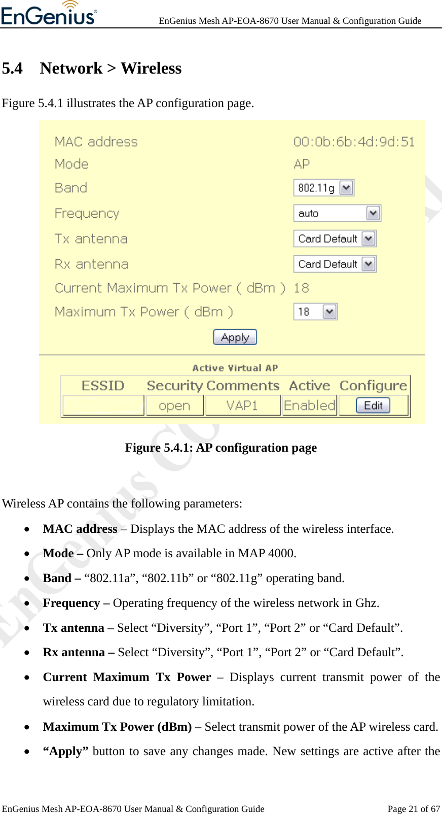              EnGenius Mesh AP-EOA-8670 User Manual &amp; Configuration Guide EnGenius Mesh AP-EOA-8670 User Manual &amp; Configuration Guide  Page 21 of 675.4 Network &gt; Wireless Figure 5.4.1 illustrates the AP configuration page.  Figure 5.4.1: AP configuration page  Wireless AP contains the following parameters: • MAC address – Displays the MAC address of the wireless interface. • Mode – Only AP mode is available in MAP 4000. • Band – “802.11a”, “802.11b” or “802.11g” operating band. • Frequency – Operating frequency of the wireless network in Ghz. • Tx antenna – Select “Diversity”, “Port 1”, “Port 2” or “Card Default”. • Rx antenna – Select “Diversity”, “Port 1”, “Port 2” or “Card Default”. • Current Maximum Tx Power – Displays current transmit power of the wireless card due to regulatory limitation. • Maximum Tx Power (dBm) – Select transmit power of the AP wireless card. • “Apply” button to save any changes made. New settings are active after the 