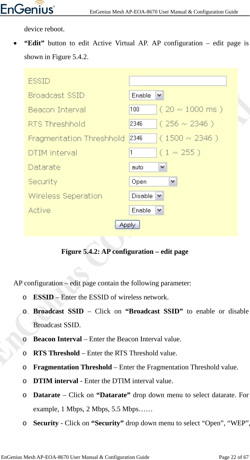              EnGenius Mesh AP-EOA-8670 User Manual &amp; Configuration Guide EnGenius Mesh AP-EOA-8670 User Manual &amp; Configuration Guide  Page 22 of 67device reboot. • “Edit” button to edit Active Virtual AP. AP configuration – edit page is shown in Figure 5.4.2.  Figure 5.4.2: AP configuration – edit page     AP configuration – edit page contain the following parameter: o ESSID – Enter the ESSID of wireless network. o Broadcast SSID – Click on “Broadcast SSID” to enable or disable Broadcast SSID. o Beacon Interval – Enter the Beacon Interval value. o RTS Threshold – Enter the RTS Threshold value. o Fragmentation Threshold – Enter the Fragmentation Threshold value. o DTIM interval - Enter the DTIM interval value. o Datarate – Click on “Datarate” drop down menu to select datarate. For example, 1 Mbps, 2 Mbps, 5.5 Mbps…… o Security - Click on “Security” drop down menu to select “Open”, “WEP”, 