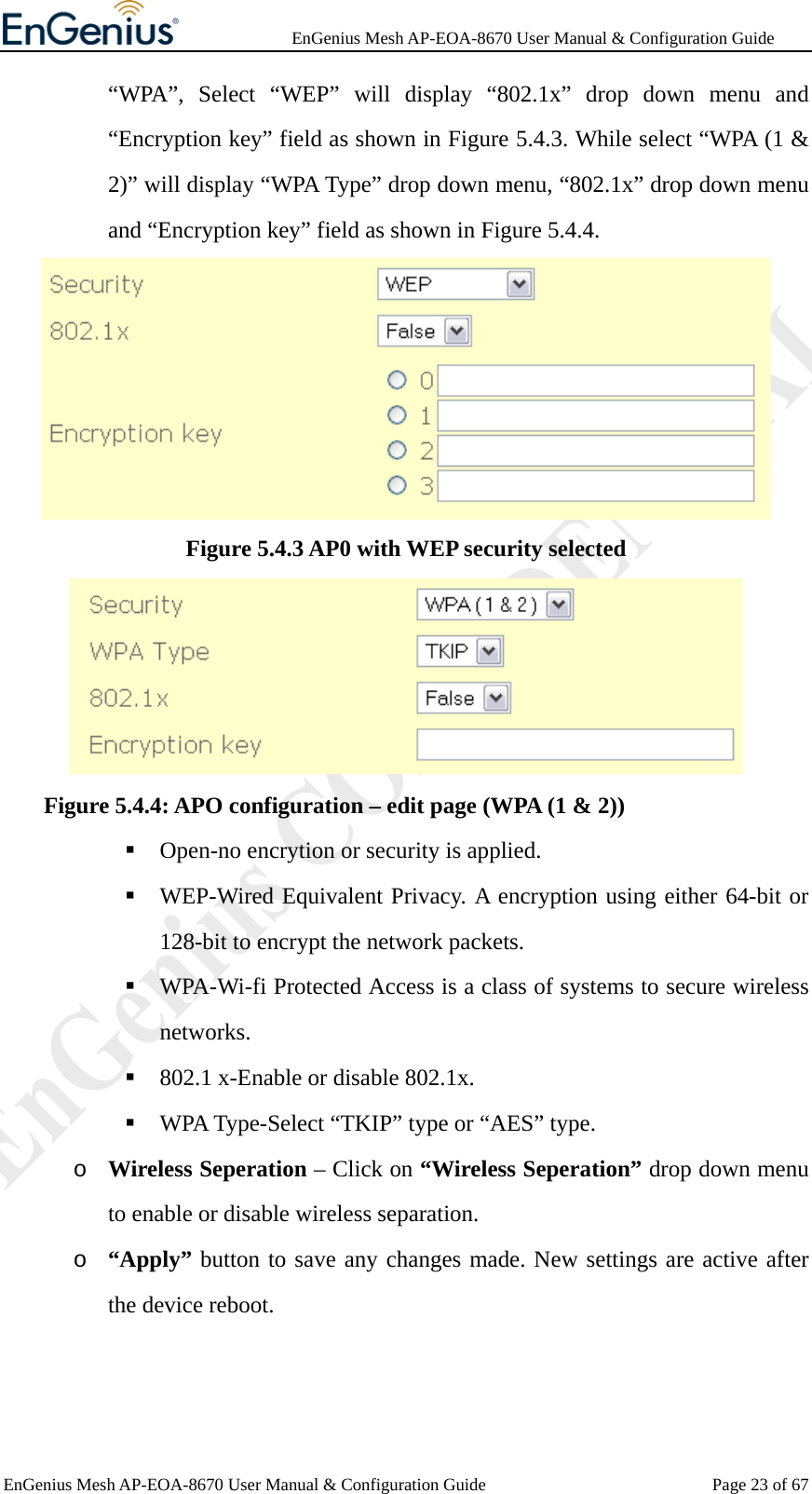              EnGenius Mesh AP-EOA-8670 User Manual &amp; Configuration Guide EnGenius Mesh AP-EOA-8670 User Manual &amp; Configuration Guide  Page 23 of 67“WPA”, Select “WEP” will display “802.1x” drop down menu and “Encryption key” field as shown in Figure 5.4.3. While select “WPA (1 &amp; 2)” will display “WPA Type” drop down menu, “802.1x” drop down menu and “Encryption key” field as shown in Figure 5.4.4.  Figure 5.4.3 AP0 with WEP security selected    Figure 5.4.4: APO configuration – edit page (WPA (1 &amp; 2))  Open-no encrytion or security is applied.  WEP-Wired Equivalent Privacy. A encryption using either 64-bit or 128-bit to encrypt the network packets.  WPA-Wi-fi Protected Access is a class of systems to secure wireless networks.  802.1 x-Enable or disable 802.1x.  WPA Type-Select “TKIP” type or “AES” type. o Wireless Seperation – Click on “Wireless Seperation” drop down menu to enable or disable wireless separation. o “Apply” button to save any changes made. New settings are active after the device reboot. 