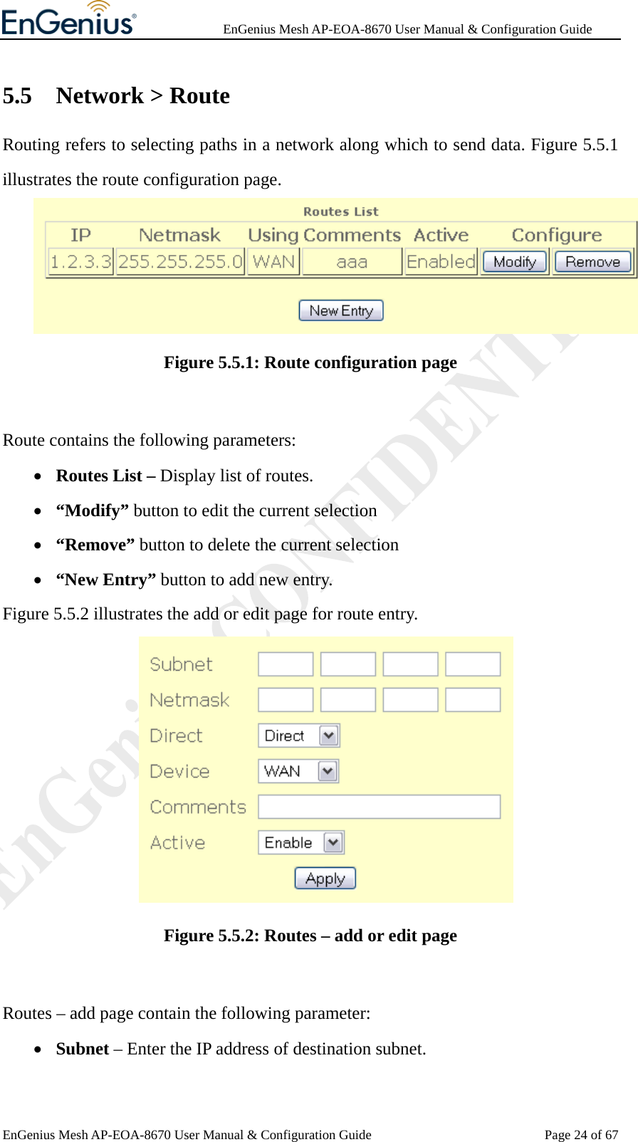              EnGenius Mesh AP-EOA-8670 User Manual &amp; Configuration Guide EnGenius Mesh AP-EOA-8670 User Manual &amp; Configuration Guide  Page 24 of 675.5 Network &gt; Route Routing refers to selecting paths in a network along which to send data. Figure 5.5.1 illustrates the route configuration page.  Figure 5.5.1: Route configuration page  Route contains the following parameters: • Routes List – Display list of routes. • “Modify” button to edit the current selection • “Remove” button to delete the current selection • “New Entry” button to add new entry. Figure 5.5.2 illustrates the add or edit page for route entry.  Figure 5.5.2: Routes – add or edit page  Routes – add page contain the following parameter: • Subnet – Enter the IP address of destination subnet. 