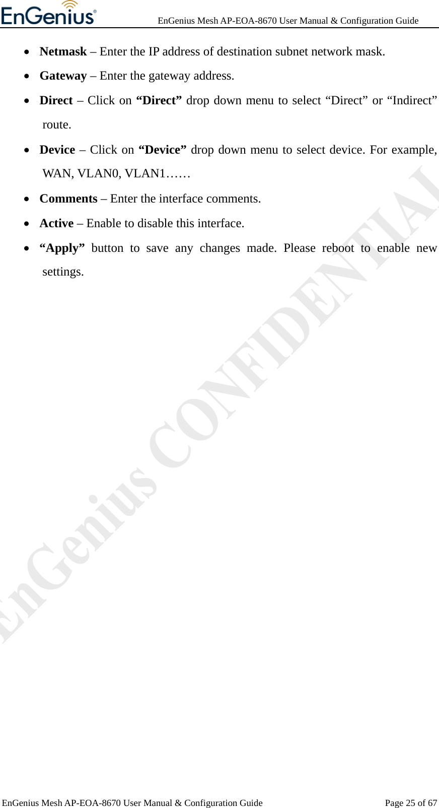              EnGenius Mesh AP-EOA-8670 User Manual &amp; Configuration Guide EnGenius Mesh AP-EOA-8670 User Manual &amp; Configuration Guide  Page 25 of 67• Netmask – Enter the IP address of destination subnet network mask. • Gateway – Enter the gateway address. • Direct – Click on “Direct” drop down menu to select “Direct” or “Indirect” route. • Device – Click on “Device” drop down menu to select device. For example, WAN, VLAN0, VLAN1…… • Comments – Enter the interface comments. • Active – Enable to disable this interface. • “Apply”  button to save any changes made. Please reboot to enable new settings.    