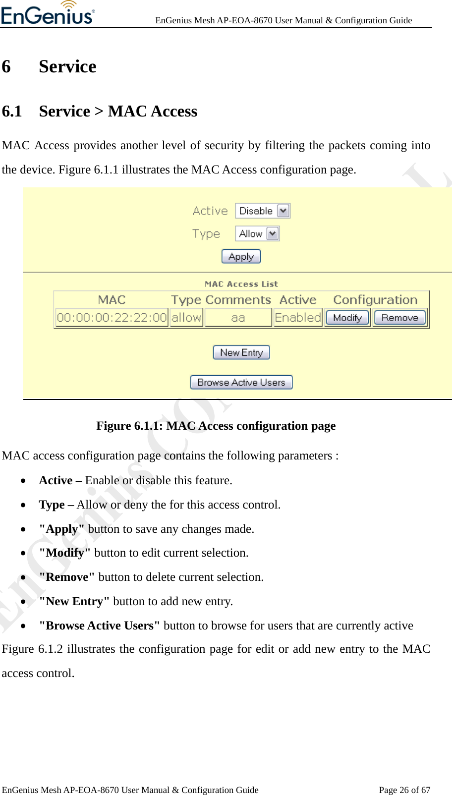              EnGenius Mesh AP-EOA-8670 User Manual &amp; Configuration Guide EnGenius Mesh AP-EOA-8670 User Manual &amp; Configuration Guide  Page 26 of 676 Service 6.1 Service &gt; MAC Access MAC Access provides another level of security by filtering the packets coming into the device. Figure 6.1.1 illustrates the MAC Access configuration page.  Figure 6.1.1: MAC Access configuration page MAC access configuration page contains the following parameters : • Active – Enable or disable this feature. • Type – Allow or deny the for this access control. • &quot;Apply&quot; button to save any changes made. • &quot;Modify&quot; button to edit current selection. • &quot;Remove&quot; button to delete current selection. • &quot;New Entry&quot; button to add new entry. • &quot;Browse Active Users&quot; button to browse for users that are currently active Figure 6.1.2 illustrates the configuration page for edit or add new entry to the MAC access control. 