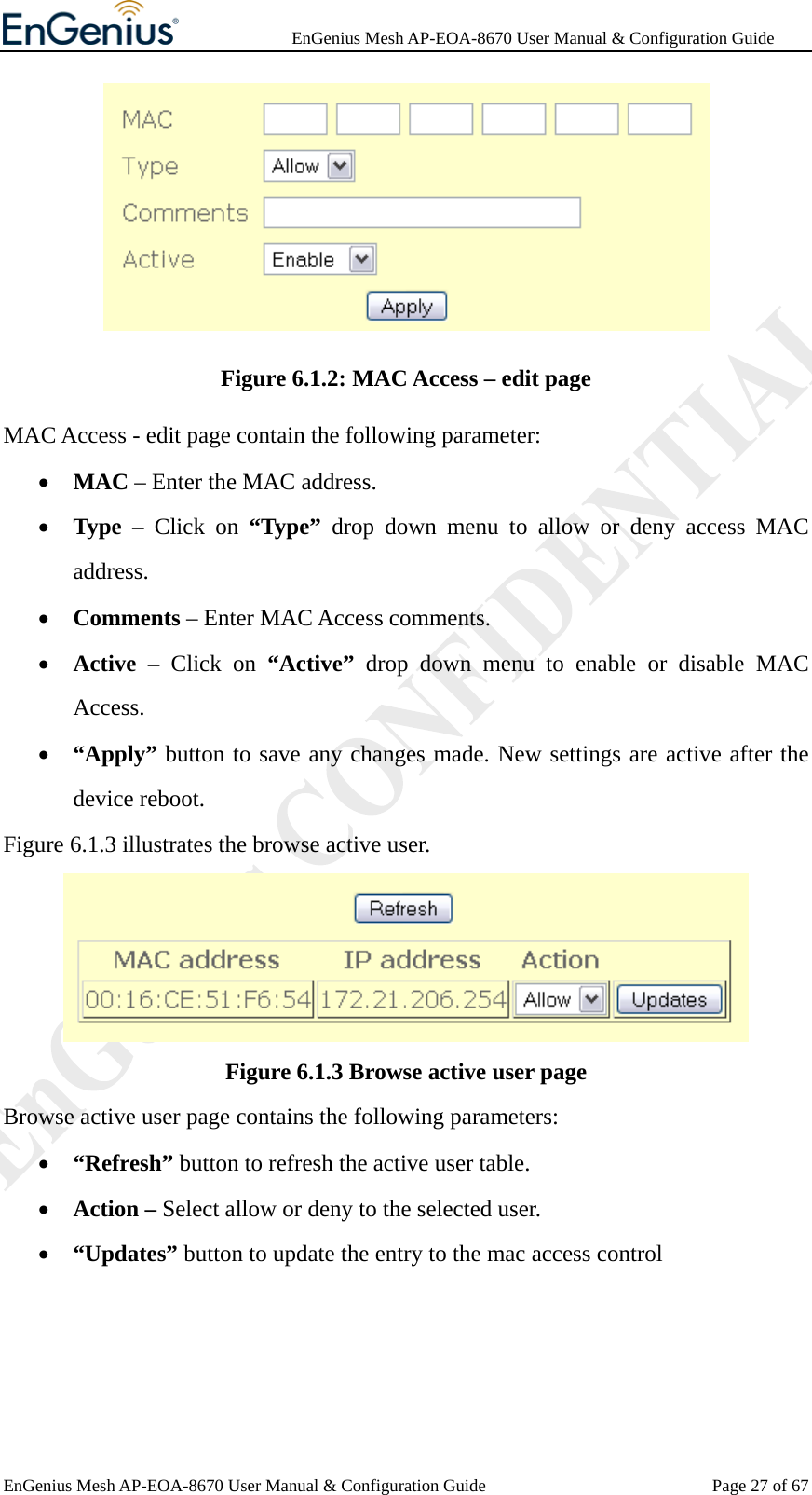              EnGenius Mesh AP-EOA-8670 User Manual &amp; Configuration Guide EnGenius Mesh AP-EOA-8670 User Manual &amp; Configuration Guide  Page 27 of 67 Figure 6.1.2: MAC Access – edit page MAC Access - edit page contain the following parameter: • MAC – Enter the MAC address. • Type – Click on “Type” drop down menu to allow or deny access MAC address. • Comments – Enter MAC Access comments. • Active – Click on “Active” drop down menu to enable or disable MAC Access. • “Apply” button to save any changes made. New settings are active after the device reboot. Figure 6.1.3 illustrates the browse active user.  Figure 6.1.3 Browse active user page Browse active user page contains the following parameters: • “Refresh” button to refresh the active user table. • Action – Select allow or deny to the selected user. • “Updates” button to update the entry to the mac access control  