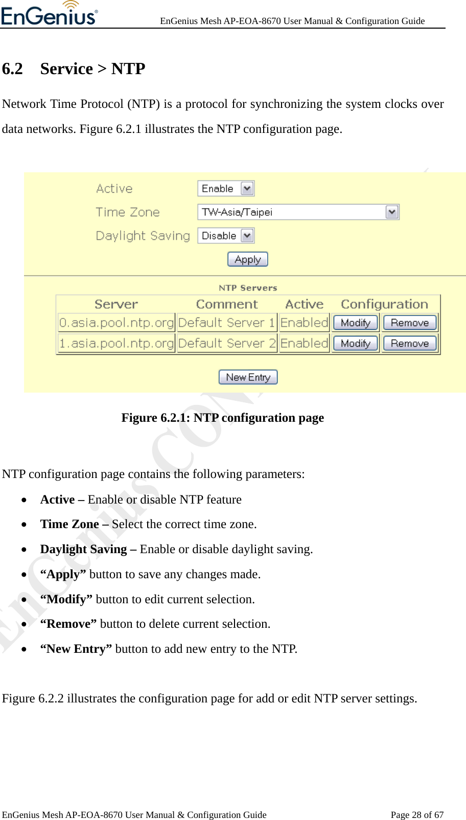              EnGenius Mesh AP-EOA-8670 User Manual &amp; Configuration Guide EnGenius Mesh AP-EOA-8670 User Manual &amp; Configuration Guide  Page 28 of 676.2 Service &gt; NTP Network Time Protocol (NTP) is a protocol for synchronizing the system clocks over data networks. Figure 6.2.1 illustrates the NTP configuration page.   Figure 6.2.1: NTP configuration page  NTP configuration page contains the following parameters: • Active – Enable or disable NTP feature • Time Zone – Select the correct time zone. • Daylight Saving – Enable or disable daylight saving. • “Apply” button to save any changes made. • “Modify” button to edit current selection. • “Remove” button to delete current selection. • “New Entry” button to add new entry to the NTP.  Figure 6.2.2 illustrates the configuration page for add or edit NTP server settings. 