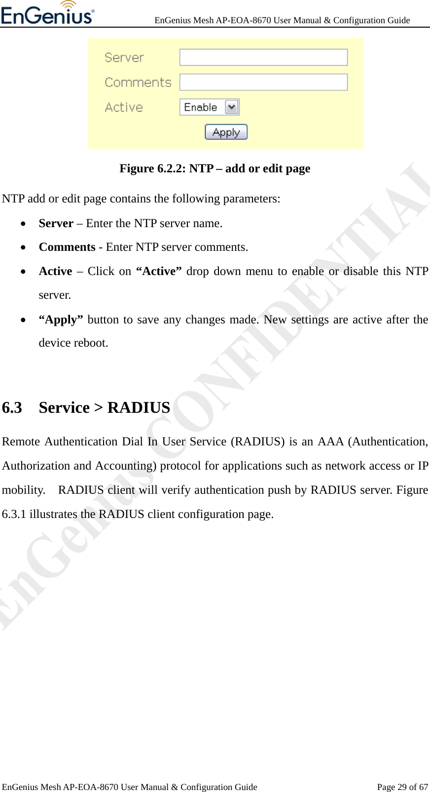              EnGenius Mesh AP-EOA-8670 User Manual &amp; Configuration Guide EnGenius Mesh AP-EOA-8670 User Manual &amp; Configuration Guide  Page 29 of 67 Figure 6.2.2: NTP – add or edit page NTP add or edit page contains the following parameters: • Server – Enter the NTP server name. • Comments - Enter NTP server comments. • Active – Click on “Active” drop down menu to enable or disable this NTP server. • “Apply” button to save any changes made. New settings are active after the device reboot.  6.3 Service &gt; RADIUS Remote Authentication Dial In User Service (RADIUS) is an AAA (Authentication, Authorization and Accounting) protocol for applications such as network access or IP mobility.    RADIUS client will verify authentication push by RADIUS server. Figure 6.3.1 illustrates the RADIUS client configuration page. 