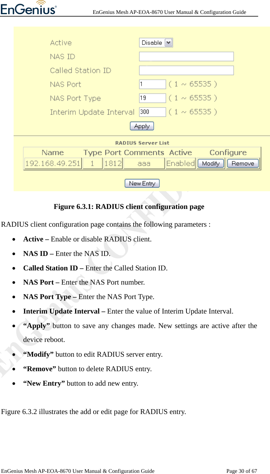              EnGenius Mesh AP-EOA-8670 User Manual &amp; Configuration Guide EnGenius Mesh AP-EOA-8670 User Manual &amp; Configuration Guide  Page 30 of 67 Figure 6.3.1: RADIUS client configuration page RADIUS client configuration page contains the following parameters : • Active – Enable or disable RADIUS client. • NAS ID – Enter the NAS ID. • Called Station ID – Enter the Called Station ID. • NAS Port – Enter the NAS Port number. • NAS Port Type – Enter the NAS Port Type. • Interim Update Interval – Enter the value of Interim Update Interval. • “Apply” button to save any changes made. New settings are active after the device reboot. • “Modify” button to edit RADIUS server entry. • “Remove” button to delete RADIUS entry. • “New Entry” button to add new entry.  Figure 6.3.2 illustrates the add or edit page for RADIUS entry. 