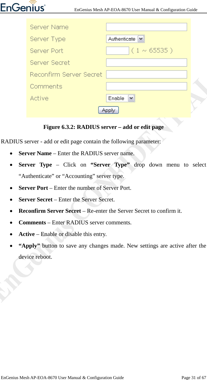              EnGenius Mesh AP-EOA-8670 User Manual &amp; Configuration Guide EnGenius Mesh AP-EOA-8670 User Manual &amp; Configuration Guide  Page 31 of 67 Figure 6.3.2: RADIUS server – add or edit page RADIUS server - add or edit page contain the following parameter: • Server Name – Enter the RADIUS server name. • Server Type – Click on “Server Type” drop down menu to select “Authenticate” or “Accounting” server type. • Server Port – Enter the number of Server Port. • Server Secret – Enter the Server Secret. • Reconfirm Server Secret – Re-enter the Server Secret to confirm it. • Comments – Enter RADIUS server comments. • Active – Enable or disable this entry. • “Apply” button to save any changes made. New settings are active after the device reboot.  