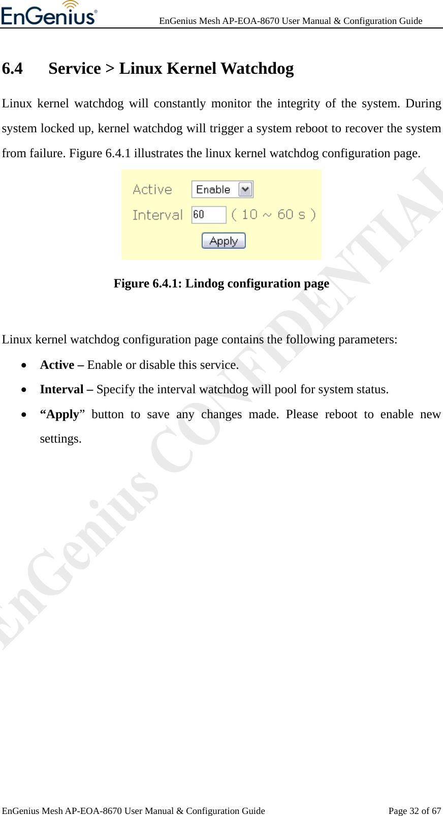              EnGenius Mesh AP-EOA-8670 User Manual &amp; Configuration Guide EnGenius Mesh AP-EOA-8670 User Manual &amp; Configuration Guide  Page 32 of 676.4   Service &gt; Linux Kernel Watchdog Linux kernel watchdog will constantly monitor the integrity of the system. During system locked up, kernel watchdog will trigger a system reboot to recover the system from failure. Figure 6.4.1 illustrates the linux kernel watchdog configuration page.  Figure 6.4.1: Lindog configuration page  Linux kernel watchdog configuration page contains the following parameters: • Active – Enable or disable this service. • Interval – Specify the interval watchdog will pool for system status. • “Apply” button to save any changes made. Please reboot to enable new settings.  
