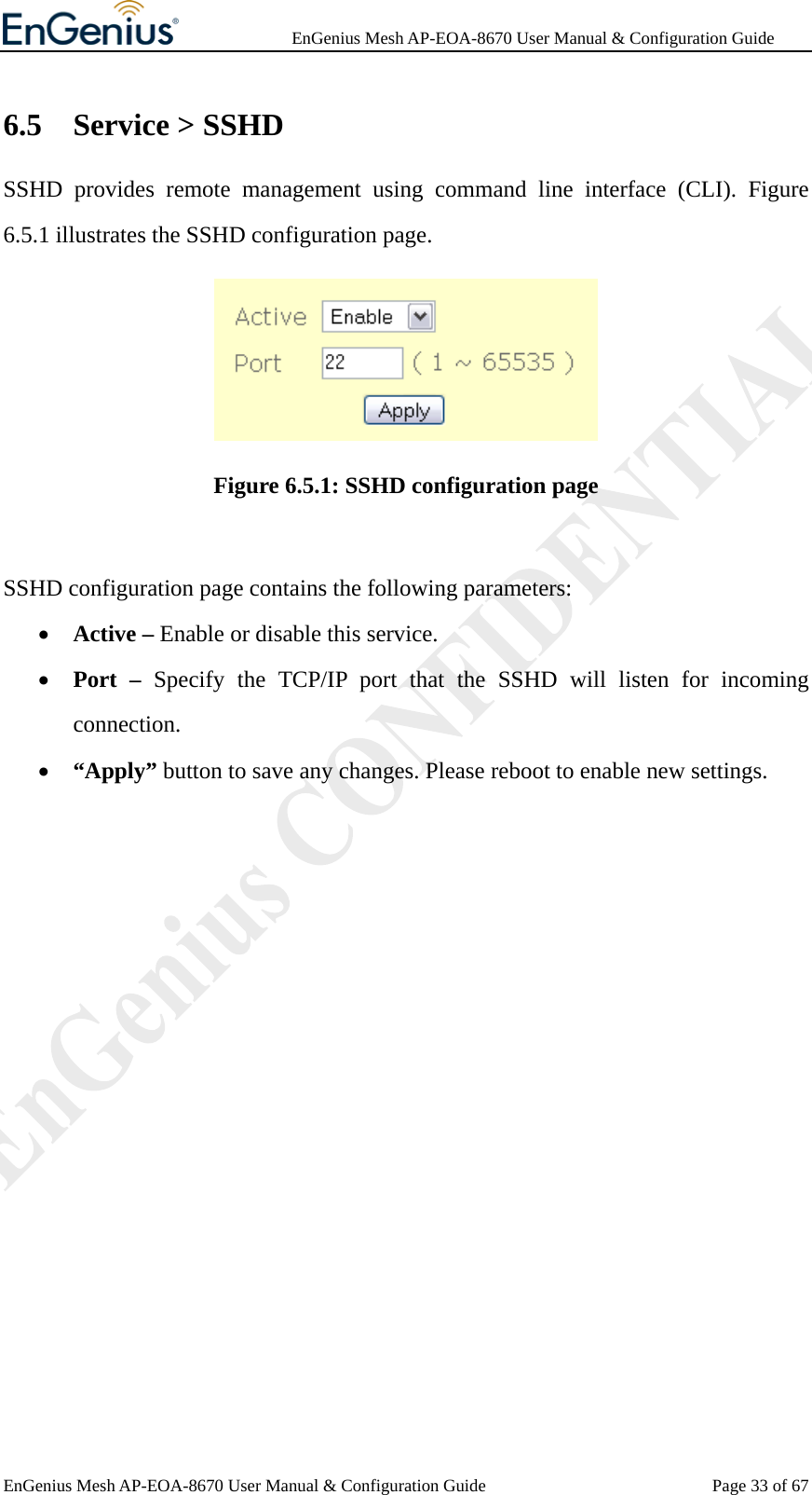              EnGenius Mesh AP-EOA-8670 User Manual &amp; Configuration Guide EnGenius Mesh AP-EOA-8670 User Manual &amp; Configuration Guide  Page 33 of 676.5 Service &gt; SSHD SSHD provides remote management using command line interface (CLI). Figure 6.5.1 illustrates the SSHD configuration page.  Figure 6.5.1: SSHD configuration page  SSHD configuration page contains the following parameters: • Active – Enable or disable this service. • Port – Specify the TCP/IP port that the SSHD will listen for incoming connection. • “Apply” button to save any changes. Please reboot to enable new settings.               