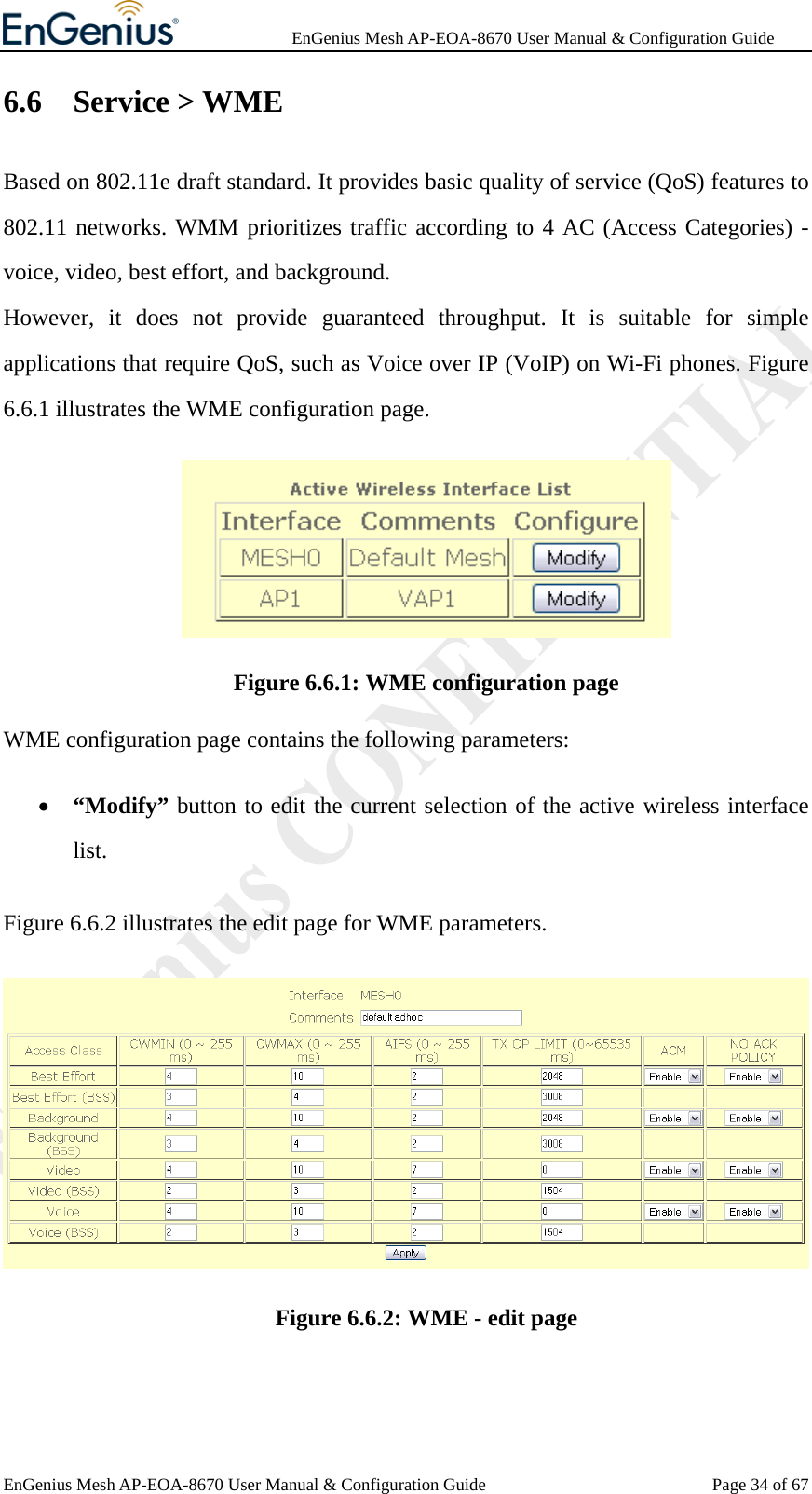              EnGenius Mesh AP-EOA-8670 User Manual &amp; Configuration Guide EnGenius Mesh AP-EOA-8670 User Manual &amp; Configuration Guide  Page 34 of 676.6 Service &gt; WME Based on 802.11e draft standard. It provides basic quality of service (QoS) features to 802.11 networks. WMM prioritizes traffic according to 4 AC (Access Categories) - voice, video, best effort, and background.   However, it does not provide guaranteed throughput. It is suitable for simple applications that require QoS, such as Voice over IP (VoIP) on Wi-Fi phones. Figure 6.6.1 illustrates the WME configuration page.  Figure 6.6.1: WME configuration page WME configuration page contains the following parameters: • “Modify” button to edit the current selection of the active wireless interface list. Figure 6.6.2 illustrates the edit page for WME parameters.  Figure 6.6.2: WME - edit page  