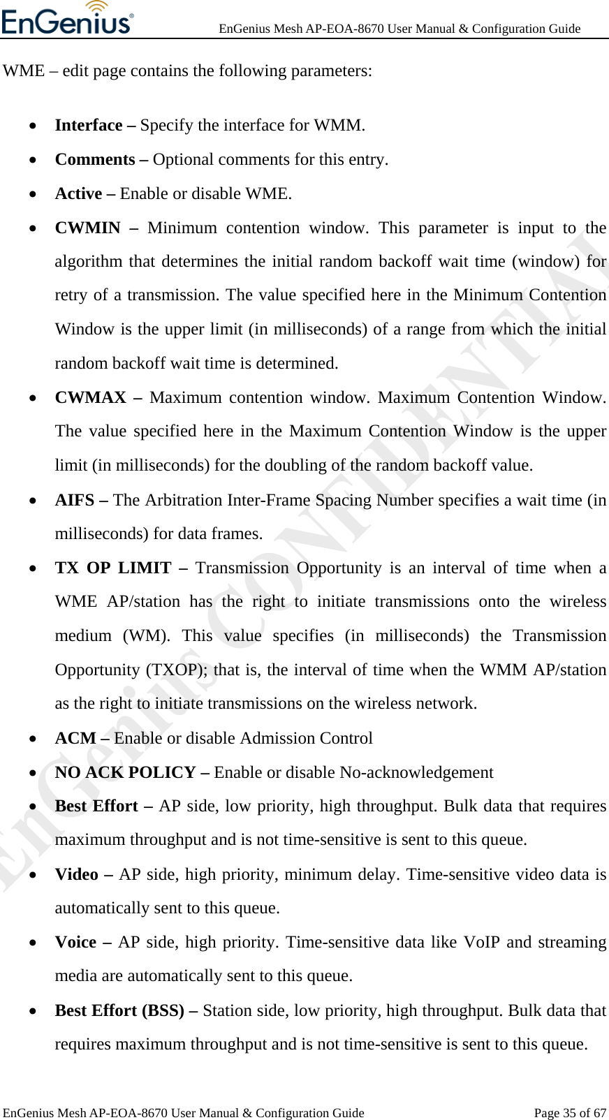              EnGenius Mesh AP-EOA-8670 User Manual &amp; Configuration Guide EnGenius Mesh AP-EOA-8670 User Manual &amp; Configuration Guide  Page 35 of 67WME – edit page contains the following parameters: • Interface – Specify the interface for WMM. • Comments – Optional comments for this entry. • Active – Enable or disable WME. • CWMIN – Minimum contention window. This parameter is input to the algorithm that determines the initial random backoff wait time (window) for retry of a transmission. The value specified here in the Minimum Contention Window is the upper limit (in milliseconds) of a range from which the initial random backoff wait time is determined. • CWMAX – Maximum contention window. Maximum Contention Window. The value specified here in the Maximum Contention Window is the upper limit (in milliseconds) for the doubling of the random backoff value. • AIFS – The Arbitration Inter-Frame Spacing Number specifies a wait time (in milliseconds) for data frames. • TX OP LIMIT – Transmission Opportunity is an interval of time when a WME AP/station has the right to initiate transmissions onto the wireless medium (WM). This value specifies (in milliseconds) the Transmission Opportunity (TXOP); that is, the interval of time when the WMM AP/station as the right to initiate transmissions on the wireless network. • ACM – Enable or disable Admission Control • NO ACK POLICY – Enable or disable No-acknowledgement • Best Effort – AP side, low priority, high throughput. Bulk data that requires maximum throughput and is not time-sensitive is sent to this queue. • Video – AP side, high priority, minimum delay. Time-sensitive video data is automatically sent to this queue. • Voice – AP side, high priority. Time-sensitive data like VoIP and streaming media are automatically sent to this queue. • Best Effort (BSS) – Station side, low priority, high throughput. Bulk data that requires maximum throughput and is not time-sensitive is sent to this queue. 