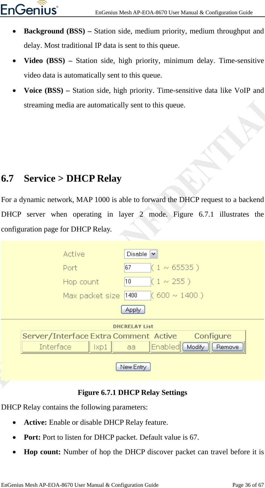              EnGenius Mesh AP-EOA-8670 User Manual &amp; Configuration Guide EnGenius Mesh AP-EOA-8670 User Manual &amp; Configuration Guide  Page 36 of 67• Background (BSS) – Station side, medium priority, medium throughput and delay. Most traditional IP data is sent to this queue. • Video (BSS) – Station side, high priority, minimum delay. Time-sensitive video data is automatically sent to this queue. • Voice (BSS) – Station side, high priority. Time-sensitive data like VoIP and streaming media are automatically sent to this queue.   6.7 Service &gt; DHCP Relay For a dynamic network, MAP 1000 is able to forward the DHCP request to a backend DHCP server when operating in layer 2 mode. Figure 6.7.1 illustrates the configuration page for DHCP Relay.  Figure 6.7.1 DHCP Relay Settings DHCP Relay contains the following parameters: • Active: Enable or disable DHCP Relay feature. • Port: Port to listen for DHCP packet. Default value is 67. • Hop count: Number of hop the DHCP discover packet can travel before it is 