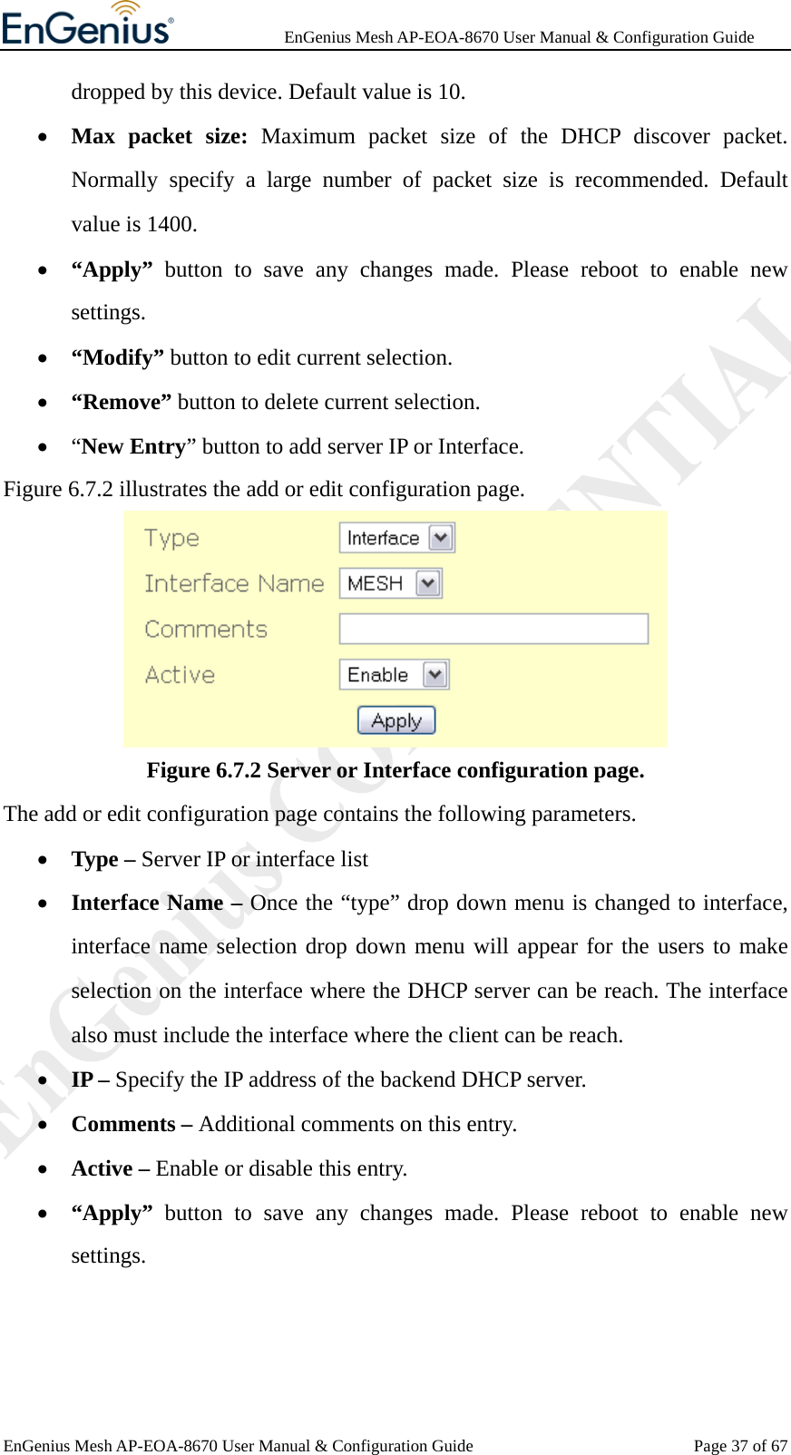              EnGenius Mesh AP-EOA-8670 User Manual &amp; Configuration Guide EnGenius Mesh AP-EOA-8670 User Manual &amp; Configuration Guide  Page 37 of 67dropped by this device. Default value is 10. • Max packet size: Maximum packet size of the DHCP discover packet. Normally specify a large number of packet size is recommended. Default value is 1400. • “Apply”  button to save any changes made. Please reboot to enable new settings. • “Modify” button to edit current selection. • “Remove” button to delete current selection. • “New Entry” button to add server IP or Interface.   Figure 6.7.2 illustrates the add or edit configuration page.  Figure 6.7.2 Server or Interface configuration page. The add or edit configuration page contains the following parameters. • Type – Server IP or interface list • Interface Name – Once the “type” drop down menu is changed to interface, interface name selection drop down menu will appear for the users to make selection on the interface where the DHCP server can be reach. The interface also must include the interface where the client can be reach. • IP – Specify the IP address of the backend DHCP server. • Comments – Additional comments on this entry. • Active – Enable or disable this entry. • “Apply”  button to save any changes made. Please reboot to enable new settings.   