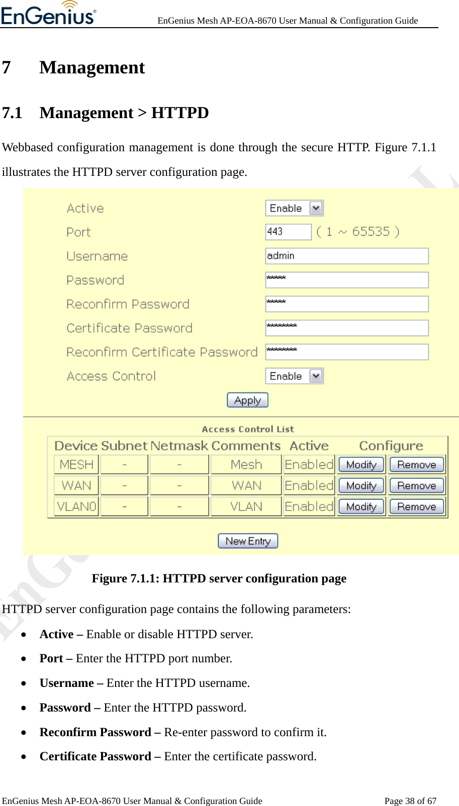              EnGenius Mesh AP-EOA-8670 User Manual &amp; Configuration Guide EnGenius Mesh AP-EOA-8670 User Manual &amp; Configuration Guide  Page 38 of 677 Management 7.1 Management &gt; HTTPD Webbased configuration management is done through the secure HTTP. Figure 7.1.1 illustrates the HTTPD server configuration page.  Figure 7.1.1: HTTPD server configuration page HTTPD server configuration page contains the following parameters: • Active – Enable or disable HTTPD server. • Port – Enter the HTTPD port number. • Username – Enter the HTTPD username. • Password – Enter the HTTPD password. • Reconfirm Password – Re-enter password to confirm it. • Certificate Password – Enter the certificate password. 