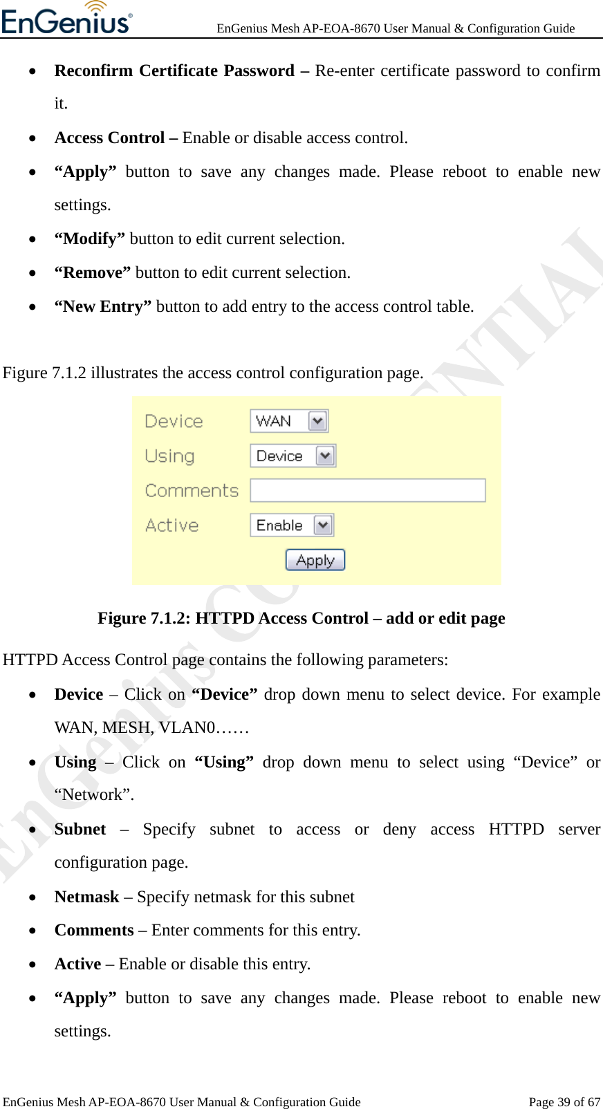              EnGenius Mesh AP-EOA-8670 User Manual &amp; Configuration Guide EnGenius Mesh AP-EOA-8670 User Manual &amp; Configuration Guide  Page 39 of 67• Reconfirm Certificate Password – Re-enter certificate password to confirm it. • Access Control – Enable or disable access control. • “Apply”  button to save any changes made. Please reboot to enable new settings. • “Modify” button to edit current selection. • “Remove” button to edit current selection. • “New Entry” button to add entry to the access control table.  Figure 7.1.2 illustrates the access control configuration page.  Figure 7.1.2: HTTPD Access Control – add or edit page HTTPD Access Control page contains the following parameters: • Device – Click on “Device” drop down menu to select device. For example WAN, MESH, VLAN0…… • Using – Click on “Using” drop down menu to select using “Device” or “Network”. • Subnet  – Specify subnet to access or deny access HTTPD server configuration page. • Netmask – Specify netmask for this subnet • Comments – Enter comments for this entry. • Active – Enable or disable this entry. • “Apply” button to save any changes made. Please reboot to enable new settings. 