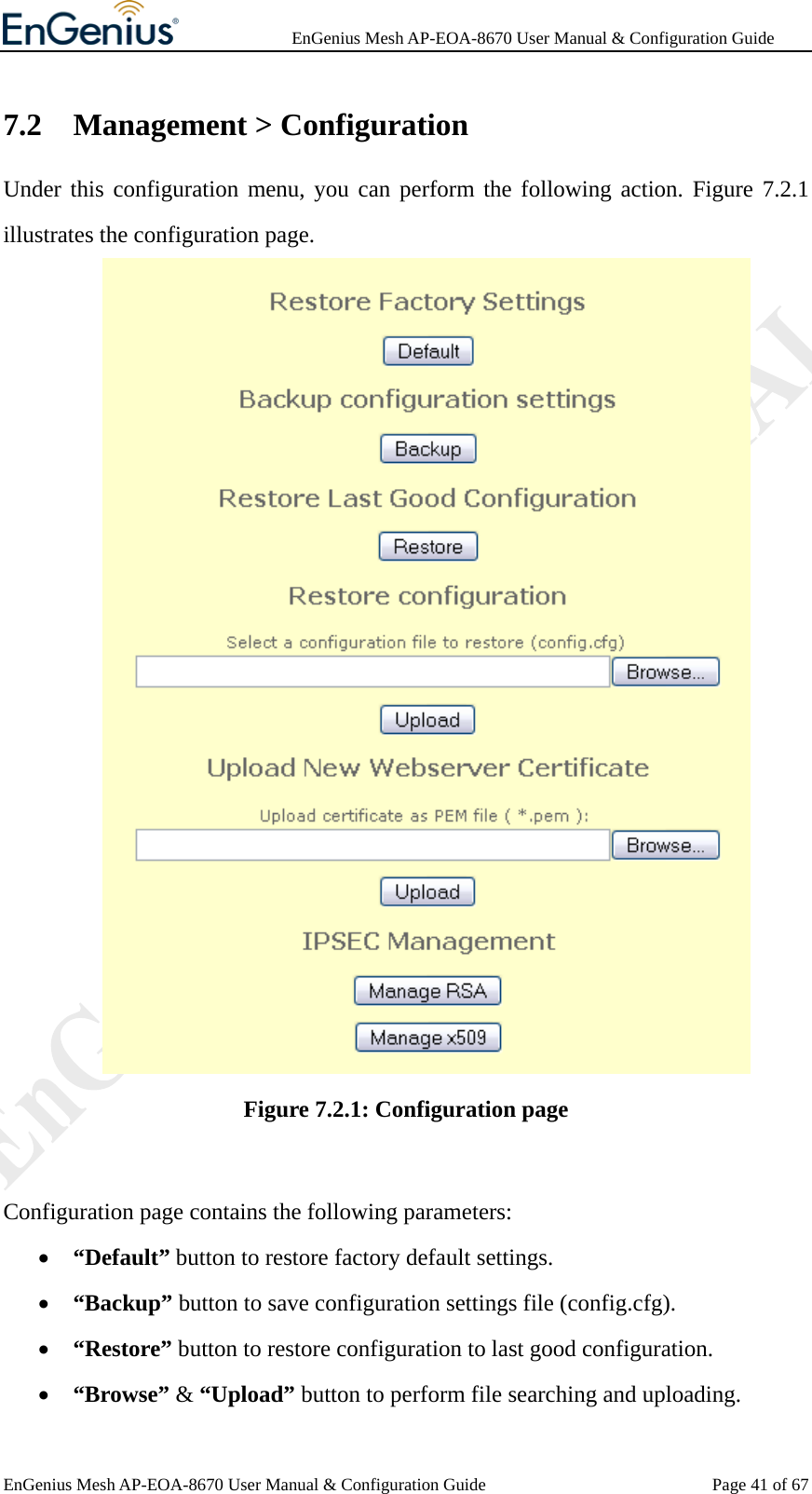              EnGenius Mesh AP-EOA-8670 User Manual &amp; Configuration Guide EnGenius Mesh AP-EOA-8670 User Manual &amp; Configuration Guide  Page 41 of 677.2 Management &gt; Configuration Under this configuration menu, you can perform the following action. Figure 7.2.1 illustrates the configuration page.  Figure 7.2.1: Configuration page  Configuration page contains the following parameters: • “Default” button to restore factory default settings. • “Backup” button to save configuration settings file (config.cfg). • “Restore” button to restore configuration to last good configuration.   • “Browse” &amp; “Upload” button to perform file searching and uploading. 