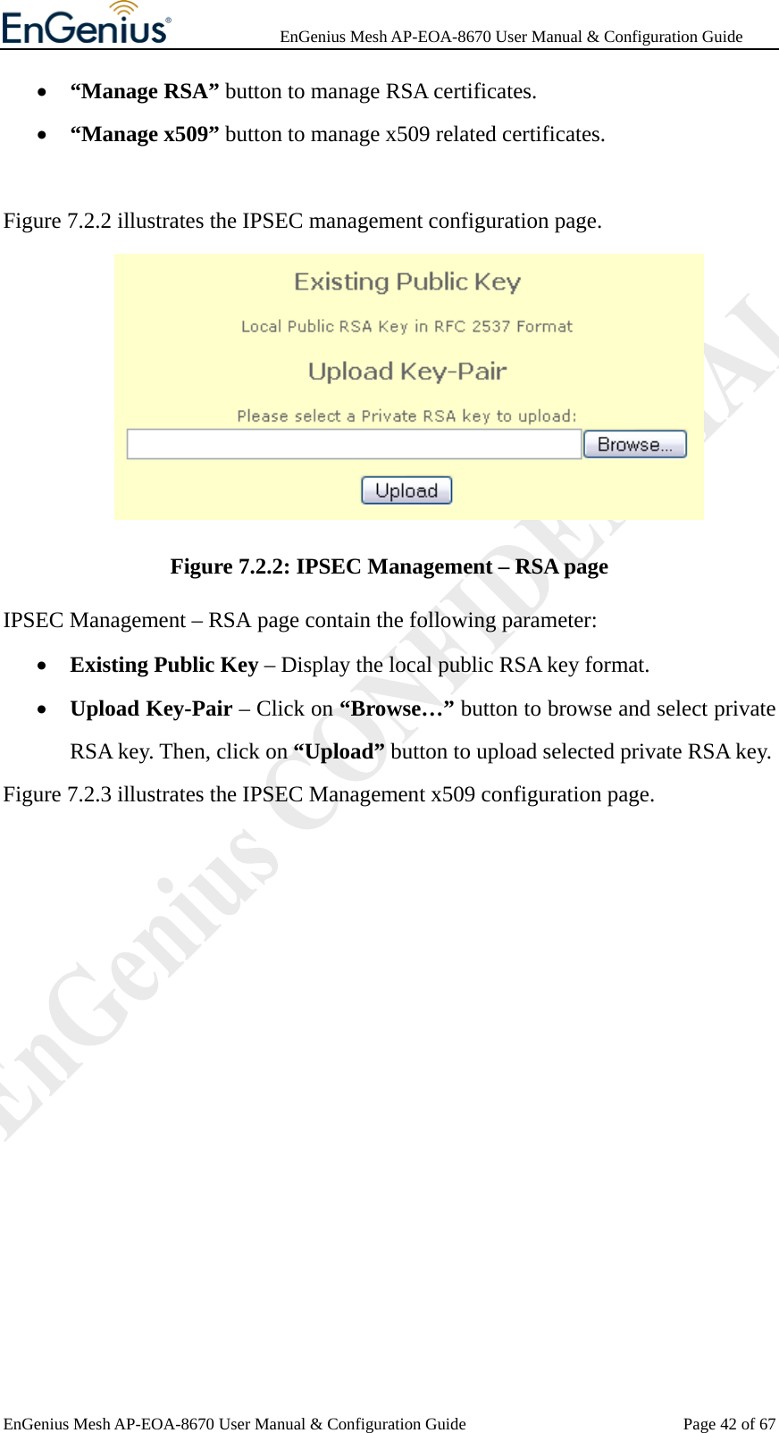              EnGenius Mesh AP-EOA-8670 User Manual &amp; Configuration Guide EnGenius Mesh AP-EOA-8670 User Manual &amp; Configuration Guide  Page 42 of 67• “Manage RSA” button to manage RSA certificates. • “Manage x509” button to manage x509 related certificates.  Figure 7.2.2 illustrates the IPSEC management configuration page.  Figure 7.2.2: IPSEC Management – RSA page IPSEC Management – RSA page contain the following parameter: • Existing Public Key – Display the local public RSA key format. • Upload Key-Pair – Click on “Browse…” button to browse and select private RSA key. Then, click on “Upload” button to upload selected private RSA key. Figure 7.2.3 illustrates the IPSEC Management x509 configuration page. 