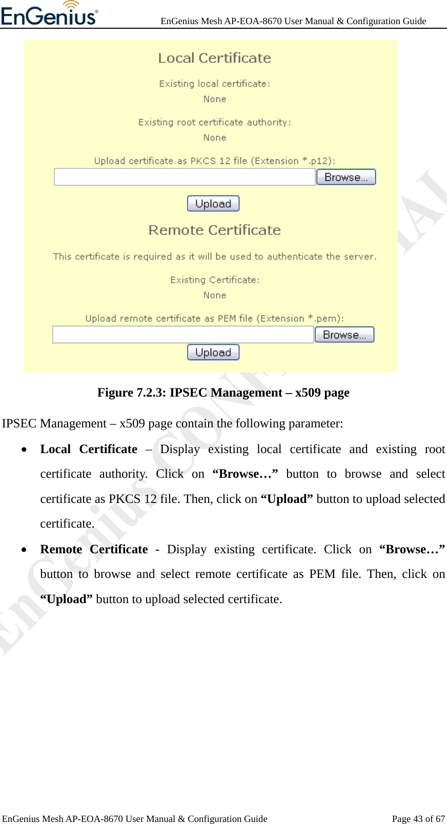              EnGenius Mesh AP-EOA-8670 User Manual &amp; Configuration Guide EnGenius Mesh AP-EOA-8670 User Manual &amp; Configuration Guide  Page 43 of 67 Figure 7.2.3: IPSEC Management – x509 page IPSEC Management – x509 page contain the following parameter: • Local Certificate – Display existing local certificate and existing root certificate authority. Click on “Browse…” button to browse and select certificate as PKCS 12 file. Then, click on “Upload” button to upload selected certificate. • Remote Certificate - Display existing certificate. Click on “Browse…” button to browse and select remote certificate as PEM file. Then, click on “Upload” button to upload selected certificate.  